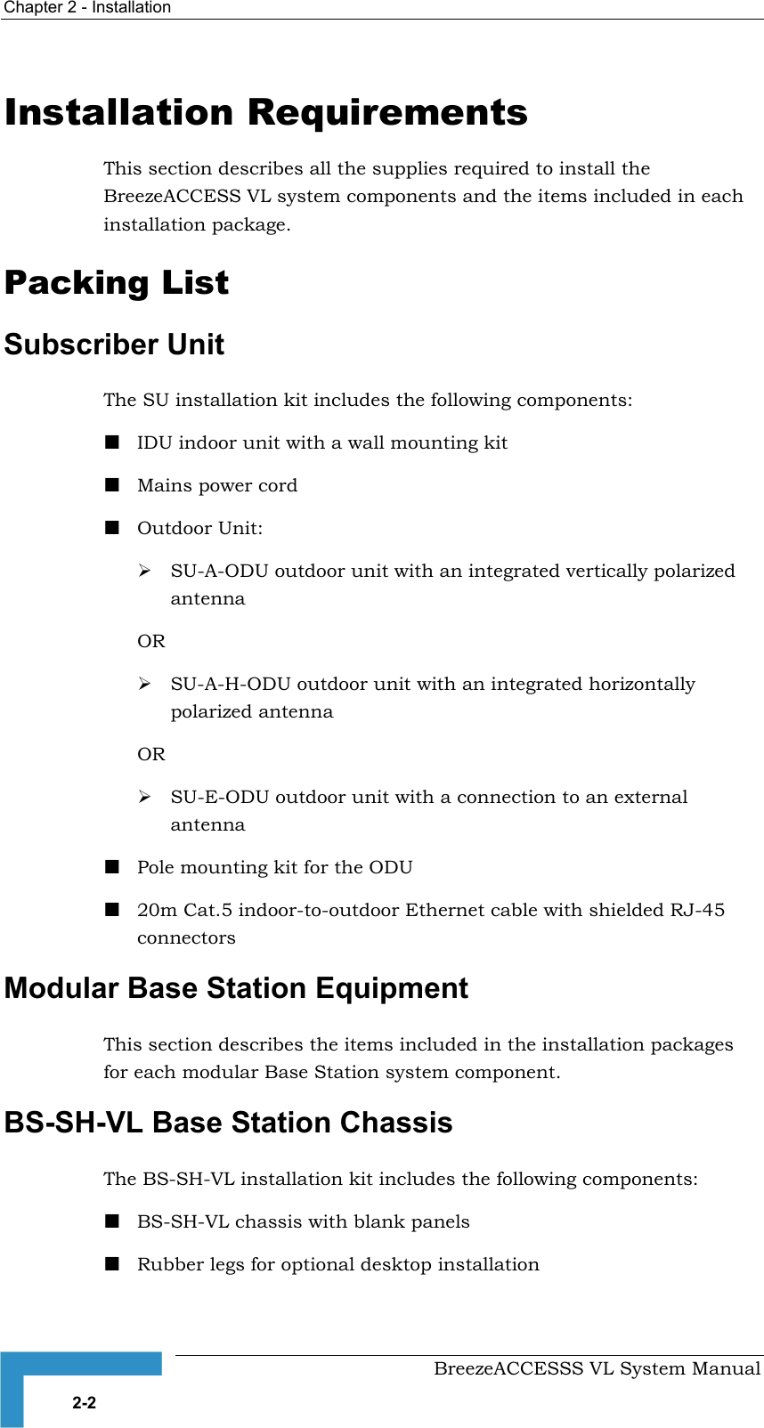 Chapter  2 - Installation     BreezeACCESSS VL System Manual 2-2 Installation Requirements This section describes all the supplies required to install the BreezeACCESS VL system components and the items included in each installation package.   Packing List Subscriber Unit The SU installation kit includes the following components: ! IDU indoor unit with a wall mounting kit ! Mains power cord ! Outdoor Unit: # SU-A-ODU outdoor unit with an integrated vertically polarized antenna OR  # SU-A-H-ODU outdoor unit with an integrated horizontally polarized antenna OR # SU-E-ODU outdoor unit with a connection to an external antenna ! Pole mounting kit for the ODU ! 20m Cat.5 indoor-to-outdoor Ethernet cable with shielded RJ-45 connectors Modular Base Station Equipment This section describes the items included in the installation packages for each modular Base Station system component. BS-SH-VL Base Station Chassis  The BS-SH-VL installation kit includes the following components: ! BS-SH-VL chassis with blank panels ! Rubber legs for optional desktop installation 