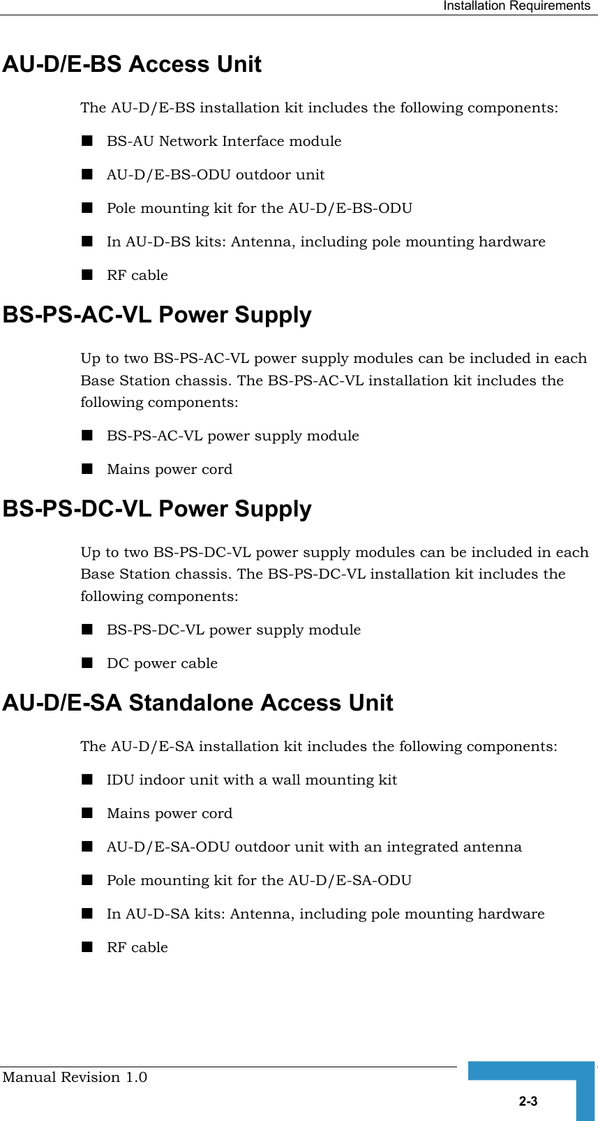  Installation Requirements Manual Revision 1.0   2-3 AU-D/E-BS Access Unit The AU-D/E-BS installation kit includes the following components: ! BS-AU Network Interface module  ! AU-D/E-BS-ODU outdoor unit  ! Pole mounting kit for the AU-D/E-BS-ODU ! In AU-D-BS kits: Antenna, including pole mounting hardware ! RF cable BS-PS-AC-VL Power Supply Up to two BS-PS-AC-VL power supply modules can be included in each Base Station chassis. The BS-PS-AC-VL installation kit includes the following components: ! BS-PS-AC-VL power supply module ! Mains power cord BS-PS-DC-VL Power Supply Up to two BS-PS-DC-VL power supply modules can be included in each Base Station chassis. The BS-PS-DC-VL installation kit includes the following components: ! BS-PS-DC-VL power supply module ! DC power cable AU-D/E-SA Standalone Access Unit  The AU-D/E-SA installation kit includes the following components: ! IDU indoor unit with a wall mounting kit ! Mains power cord ! AU-D/E-SA-ODU outdoor unit with an integrated antenna  ! Pole mounting kit for the AU-D/E-SA-ODU ! In AU-D-SA kits: Antenna, including pole mounting hardware ! RF cable 
