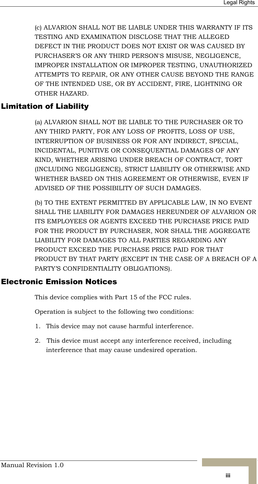  Legal Rights Manual Revision 1.0   iii (c) ALVARION SHALL NOT BE LIABLE UNDER THIS WARRANTY IF ITS TESTING AND EXAMINATION DISCLOSE THAT THE ALLEGED DEFECT IN THE PRODUCT DOES NOT EXIST OR WAS CAUSED BY PURCHASER’S OR ANY THIRD PERSON&apos;S MISUSE, NEGLIGENCE, IMPROPER INSTALLATION OR IMPROPER TESTING, UNAUTHORIZED ATTEMPTS TO REPAIR, OR ANY OTHER CAUSE BEYOND THE RANGE OF THE INTENDED USE, OR BY ACCIDENT, FIRE, LIGHTNING OR OTHER HAZARD. Limitation of Liability (a) ALVARION SHALL NOT BE LIABLE TO THE PURCHASER OR TO ANY THIRD PARTY, FOR ANY LOSS OF PROFITS, LOSS OF USE, INTERRUPTION OF BUSINESS OR FOR ANY INDIRECT, SPECIAL, INCIDENTAL, PUNITIVE OR CONSEQUENTIAL DAMAGES OF ANY KIND, WHETHER ARISING UNDER BREACH OF CONTRACT, TORT (INCLUDING NEGLIGENCE), STRICT LIABILITY OR OTHERWISE AND WHETHER BASED ON THIS AGREEMENT OR OTHERWISE, EVEN IF ADVISED OF THE POSSIBILITY OF SUCH DAMAGES. (b) TO THE EXTENT PERMITTED BY APPLICABLE LAW, IN NO EVENT SHALL THE LIABILITY FOR DAMAGES HEREUNDER OF ALVARION OR ITS EMPLOYEES OR AGENTS EXCEED THE PURCHASE PRICE PAID FOR THE PRODUCT BY PURCHASER, NOR SHALL THE AGGREGATE LIABILITY FOR DAMAGES TO ALL PARTIES REGARDING ANY PRODUCT EXCEED THE PURCHASE PRICE PAID FOR THAT PRODUCT BY THAT PARTY (EXCEPT IN THE CASE OF A BREACH OF A PARTY’S CONFIDENTIALITY OBLIGATIONS). Electronic Emission Notices This device complies with Part 15 of the FCC rules. Operation is subject to the following two conditions: 1.  This device may not cause harmful interference. 2.   This device must accept any interference received, including interference that may cause undesired operation. 