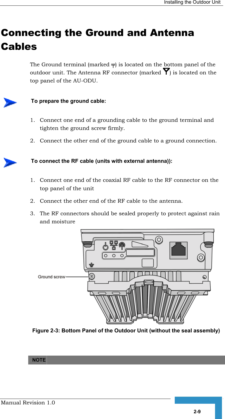  Installing the Outdoor Unit Manual Revision 1.0   2-9 Connecting the Ground and Antenna Cables The Ground terminal (marked ╤) is located on the bottom panel of the outdoor unit. The Antenna RF connector (marked  ) is located on the top panel of the AU-ODU. 1.  Connect one end of a grounding cable to the ground terminal and tighten the ground screw firmly.  2.  Connect the other end of the ground cable to a ground connection. 1.  Connect one end of the coaxial RF cable to the RF connector on the top panel of the unit 2.  Connect the other end of the RF cable to the antenna. 3.  The RF connectors should be sealed properly to protect against rain and moisture  Figure  2-3: Bottom Panel of the Outdoor Unit (without the seal assembly)    NOTE      To prepare the ground cable:    To connect the RF cable (units with external antenna)): 