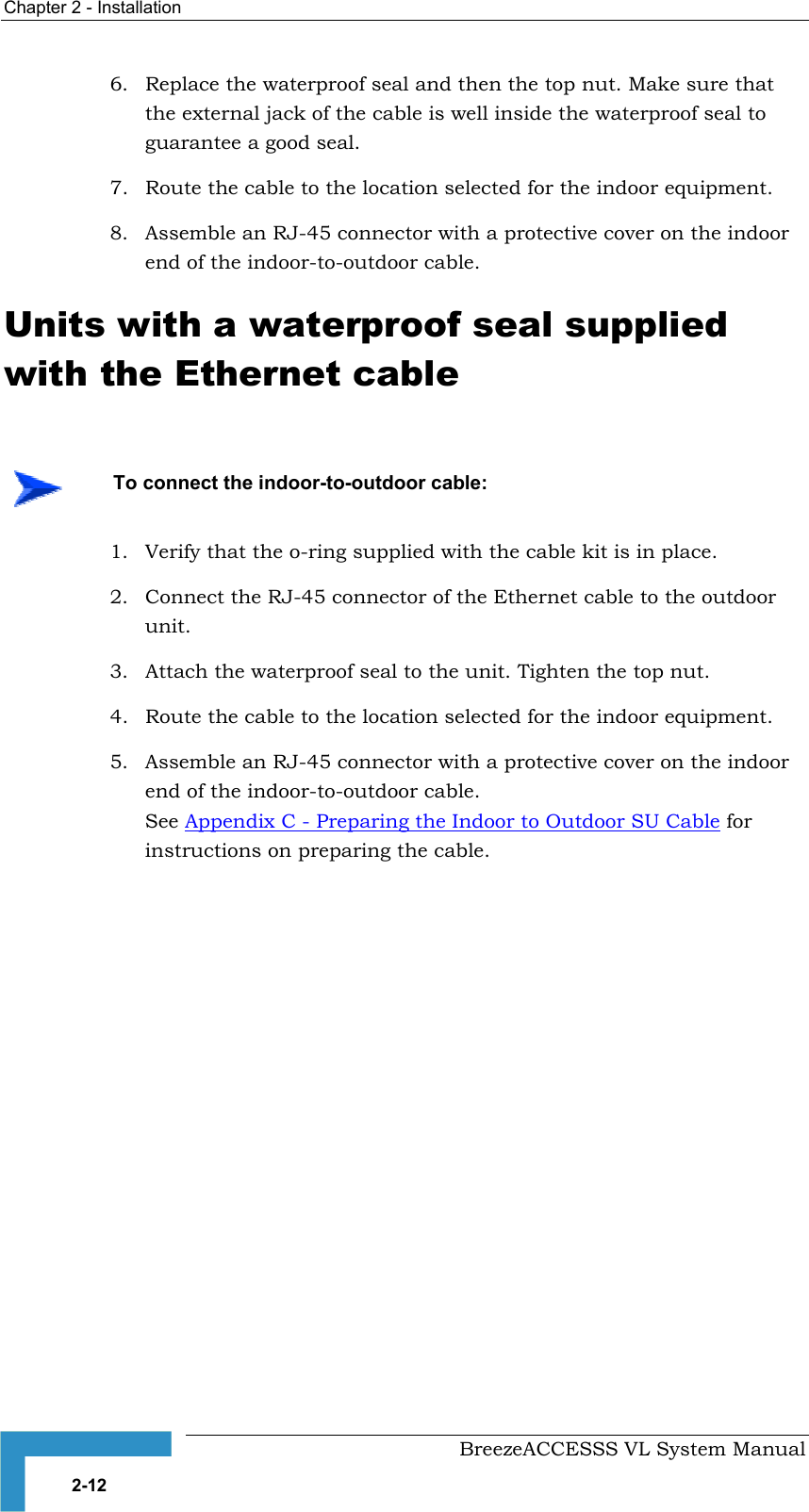 Chapter  2 - Installation     BreezeACCESSS VL System Manual 2-12 6.  Replace the waterproof seal and then the top nut. Make sure that the external jack of the cable is well inside the waterproof seal to guarantee a good seal. 7.  Route the cable to the location selected for the indoor equipment. 8.  Assemble an RJ-45 connector with a protective cover on the indoor end of the indoor-to-outdoor cable. Units with a waterproof seal supplied with the Ethernet cable 1.  Verify that the o-ring supplied with the cable kit is in place. 2.  Connect the RJ-45 connector of the Ethernet cable to the outdoor unit. 3.  Attach the waterproof seal to the unit. Tighten the top nut. 4.  Route the cable to the location selected for the indoor equipment. 5.  Assemble an RJ-45 connector with a protective cover on the indoor end of the indoor-to-outdoor cable.  See Appendix C - Preparing the Indoor to Outdoor SU Cable for instructions on preparing the cable.    To connect the indoor-to-outdoor cable: 
