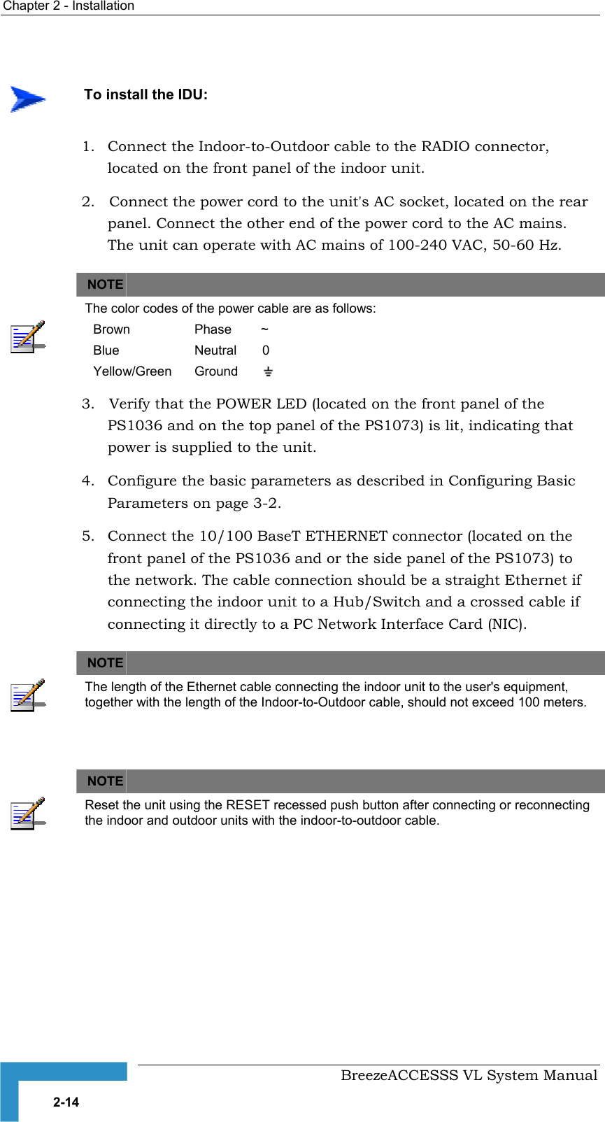 Chapter  2 - Installation     BreezeACCESSS VL System Manual 2-14 1.  Connect the Indoor-to-Outdoor cable to the RADIO connector, located on the front panel of the indoor unit. 2.   Connect the power cord to the unit&apos;s AC socket, located on the rear panel. Connect the other end of the power cord to the AC mains. The unit can operate with AC mains of 100-240 VAC, 50-60 Hz.     NOTE    The color codes of the power cable are as follows: Brown  Phase        ~ Blue  Neutral       0 Yellow/Green  Ground          3.   Verify that the POWER LED (located on the front panel of the PS1036 and on the top panel of the PS1073) is lit, indicating that power is supplied to the unit. 4.  Configure the basic parameters as described in Configuring Basic Parameters on page 3-2. 5.  Connect the 10/100 BaseT ETHERNET connector (located on the front panel of the PS1036 and or the side panel of the PS1073) to the network. The cable connection should be a straight Ethernet if connecting the indoor unit to a Hub/Switch and a crossed cable if connecting it directly to a PC Network Interface Card (NIC).   NOTE    The length of the Ethernet cable connecting the indoor unit to the user&apos;s equipment, together with the length of the Indoor-to-Outdoor cable, should not exceed 100 meters.    NOTE    Reset the unit using the RESET recessed push button after connecting or reconnecting the indoor and outdoor units with the indoor-to-outdoor cable.    To install the IDU: 
