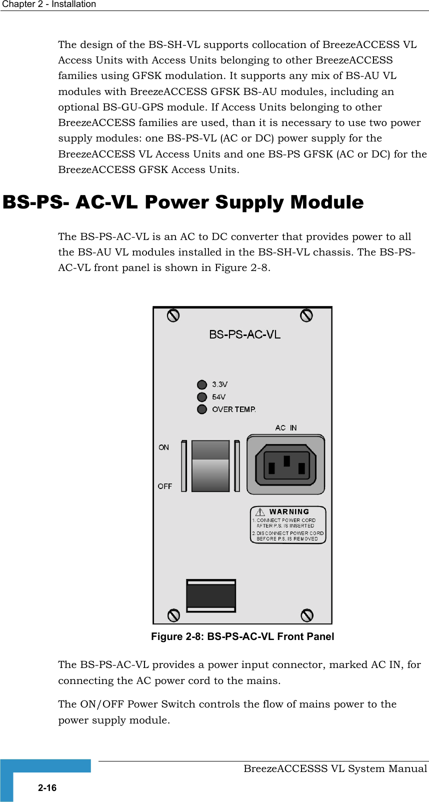 Chapter  2 - Installation     BreezeACCESSS VL System Manual 2-16 The design of the BS-SH-VL supports collocation of BreezeACCESS VL Access Units with Access Units belonging to other BreezeACCESS families using GFSK modulation. It supports any mix of BS-AU VL modules with BreezeACCESS GFSK BS-AU modules, including an optional BS-GU-GPS module. If Access Units belonging to other BreezeACCESS families are used, than it is necessary to use two power supply modules: one BS-PS-VL (AC or DC) power supply for the BreezeACCESS VL Access Units and one BS-PS GFSK (AC or DC) for the BreezeACCESS GFSK Access Units.     BS-PS- AC-VL Power Supply Module The BS-PS-AC-VL is an AC to DC converter that provides power to all the BS-AU VL modules installed in the BS-SH-VL chassis. The BS-PS-AC-VL front panel is shown in Figure  2-8.   Figure  2-8: BS-PS-AC-VL Front Panel The BS-PS-AC-VL provides a power input connector, marked AC IN, for connecting the AC power cord to the mains. The ON/OFF Power Switch controls the flow of mains power to the power supply module. 