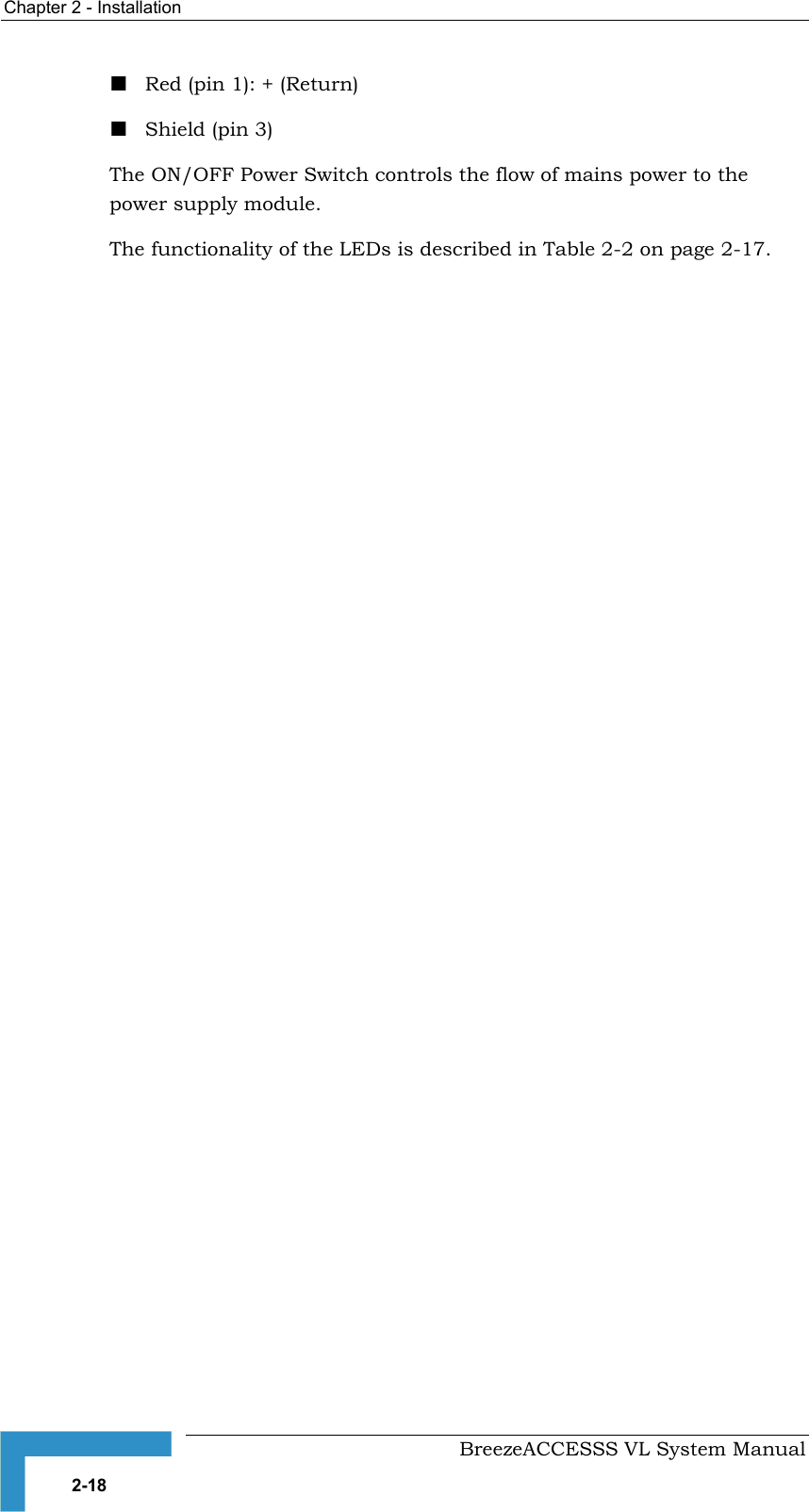 Chapter  2 - Installation     BreezeACCESSS VL System Manual 2-18 ! Red (pin 1): + (Return) ! Shield (pin 3) The ON/OFF Power Switch controls the flow of mains power to the power supply module. The functionality of the LEDs is described in Table  2-2 on page 2-17. 