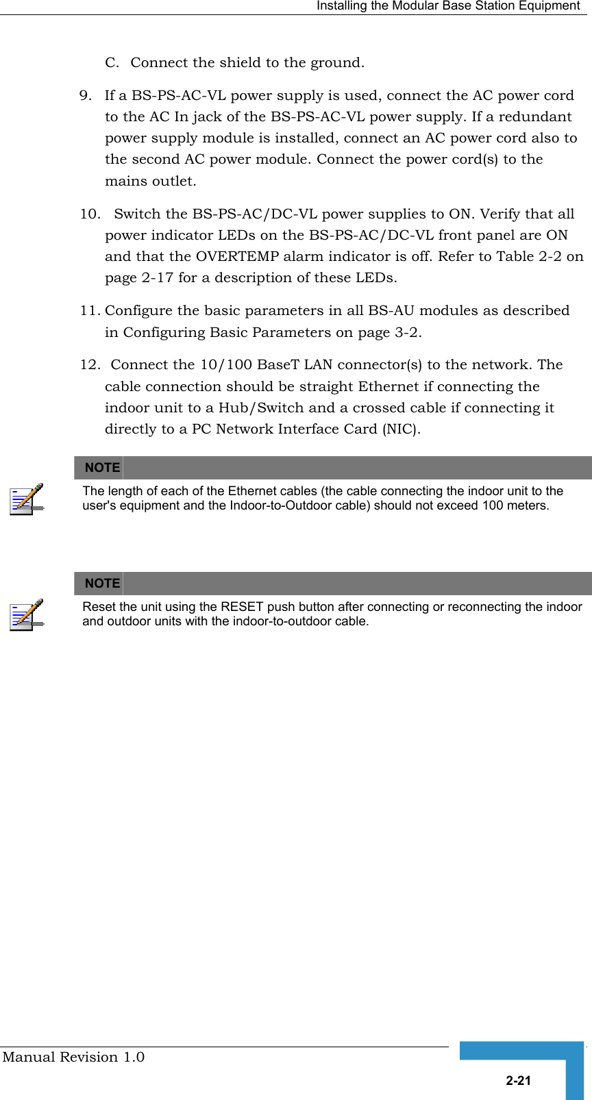   Installing the Modular Base Station Equipment Manual Revision 1.0   2-21 C.  Connect the shield to the ground. 9.  If a BS-PS-AC-VL power supply is used, connect the AC power cord to the AC In jack of the BS-PS-AC-VL power supply. If a redundant power supply module is installed, connect an AC power cord also to the second AC power module. Connect the power cord(s) to the mains outlet. 10.   Switch the BS-PS-AC/DC-VL power supplies to ON. Verify that all power indicator LEDs on the BS-PS-AC/DC-VL front panel are ON and that the OVERTEMP alarm indicator is off. Refer to Table  2-2 on page 2-17 for a description of these LEDs. 11. Configure the basic parameters in all BS-AU modules as described in Configuring Basic Parameters on page 3-2.  12.  Connect the 10/100 BaseT LAN connector(s) to the network. The cable connection should be straight Ethernet if connecting the indoor unit to a Hub/Switch and a crossed cable if connecting it directly to a PC Network Interface Card (NIC).   NOTE    The length of each of the Ethernet cables (the cable connecting the indoor unit to the user&apos;s equipment and the Indoor-to-Outdoor cable) should not exceed 100 meters.    NOTE    Reset the unit using the RESET push button after connecting or reconnecting the indoor and outdoor units with the indoor-to-outdoor cable.           