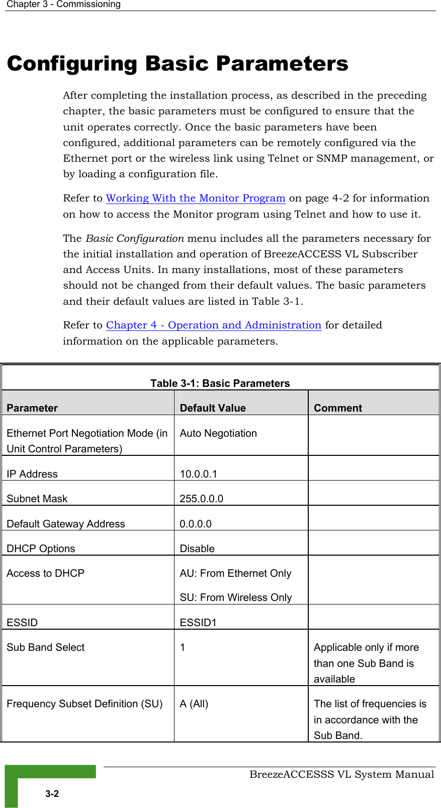 Chapter  3 - Commissioning     BreezeACCESSS VL System Manual 3-2 Configuring Basic Parameters After completing the installation process, as described in the preceding chapter, the basic parameters must be configured to ensure that the unit operates correctly. Once the basic parameters have been configured, additional parameters can be remotely configured via the Ethernet port or the wireless link using Telnet or SNMP management, or by loading a configuration file.  Refer to Working With the Monitor Program on page 4-2 for information on how to access the Monitor program using Telnet and how to use it. The Basic Configuration menu includes all the parameters necessary for the initial installation and operation of BreezeACCESS VL Subscriber and Access Units. In many installations, most of these parameters should not be changed from their default values. The basic parameters and their default values are listed in Table  3-1.  Refer to Chapter 4 - Operation and Administration for detailed information on the applicable parameters.  Table  3-1: Basic Parameters Parameter  Default Value  Comment Ethernet Port Negotiation Mode (in Unit Control Parameters) Auto Negotiation   IP Address  10.0.0.1   Subnet Mask  255.0.0.0   Default Gateway Address  0.0.0.0   DHCP Options  Disable   Access to DHCP  AU: From Ethernet Only SU: From Wireless Only  ESSID ESSID1  Sub Band Select  1  Applicable only if more than one Sub Band is available Frequency Subset Definition (SU)  A (All)  The list of frequencies is in accordance with the Sub Band.  