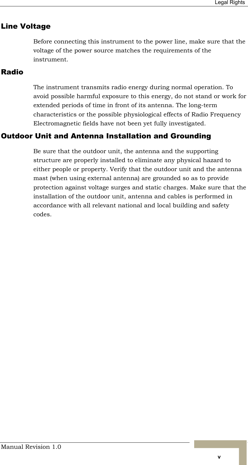  Legal Rights Manual Revision 1.0   v Line Voltage Before connecting this instrument to the power line, make sure that the voltage of the power source matches the requirements of the instrument. Radio The instrument transmits radio energy during normal operation. To avoid possible harmful exposure to this energy, do not stand or work for extended periods of time in front of its antenna. The long-term characteristics or the possible physiological effects of Radio Frequency Electromagnetic fields have not been yet fully investigated. Outdoor Unit and Antenna Installation and Grounding Be sure that the outdoor unit, the antenna and the supporting structure are properly installed to eliminate any physical hazard to either people or property. Verify that the outdoor unit and the antenna mast (when using external antenna) are grounded so as to provide protection against voltage surges and static charges. Make sure that the installation of the outdoor unit, antenna and cables is performed in accordance with all relevant national and local building and safety codes. 