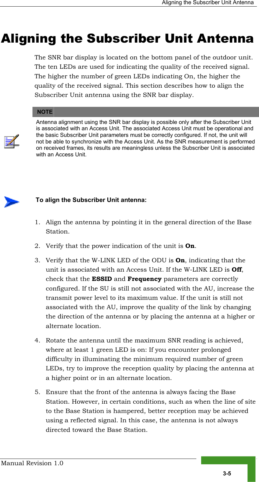   Aligning the Subscriber Unit Antenna Manual Revision 1.0   3-5 Aligning the Subscriber Unit Antenna The SNR bar display is located on the bottom panel of the outdoor unit. The ten LEDs are used for indicating the quality of the received signal. The higher the number of green LEDs indicating On, the higher the quality of the received signal. This section describes how to align the Subscriber Unit antenna using the SNR bar display.   NOTE    Antenna alignment using the SNR bar display is possible only after the Subscriber Unit is associated with an Access Unit. The associated Access Unit must be operational and the basic Subscriber Unit parameters must be correctly configured. If not, the unit will not be able to synchronize with the Access Unit. As the SNR measurement is performed on received frames, its results are meaningless unless the Subscriber Unit is associated with an Access Unit.   1.  Align the antenna by pointing it in the general direction of the Base Station. 2.  Verify that the power indication of the unit is On.  3.  Verify that the W-LINK LED of the ODU is On, indicating that the unit is associated with an Access Unit. If the W-LINK LED is Off, check that the ESSID and Frequency parameters are correctly configured. If the SU is still not associated with the AU, increase the transmit power level to its maximum value. If the unit is still not associated with the AU, improve the quality of the link by changing the direction of the antenna or by placing the antenna at a higher or alternate location. 4.  Rotate the antenna until the maximum SNR reading is achieved, where at least 1 green LED is on: If you encounter prolonged difficulty in illuminating the minimum required number of green LEDs, try to improve the reception quality by placing the antenna at a higher point or in an alternate location. 5.  Ensure that the front of the antenna is always facing the Base Station. However, in certain conditions, such as when the line of site to the Base Station is hampered, better reception may be achieved using a reflected signal. In this case, the antenna is not always directed toward the Base Station.    To align the Subscriber Unit antenna: 