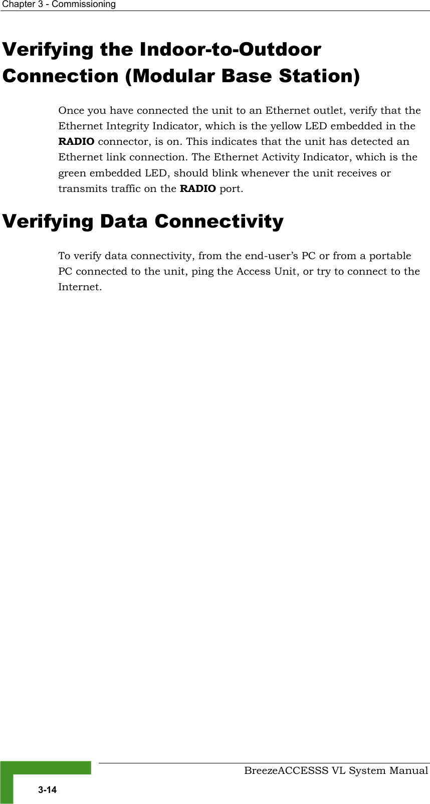 Chapter  3 - Commissioning     BreezeACCESSS VL System Manual 3-14 Verifying the Indoor-to-Outdoor Connection (Modular Base Station) Once you have connected the unit to an Ethernet outlet, verify that the Ethernet Integrity Indicator, which is the yellow LED embedded in the RADIO connector, is on. This indicates that the unit has detected an Ethernet link connection. The Ethernet Activity Indicator, which is the green embedded LED, should blink whenever the unit receives or transmits traffic on the RADIO port. Verifying Data Connectivity To verify data connectivity, from the end-user’s PC or from a portable PC connected to the unit, ping the Access Unit, or try to connect to the Internet.  