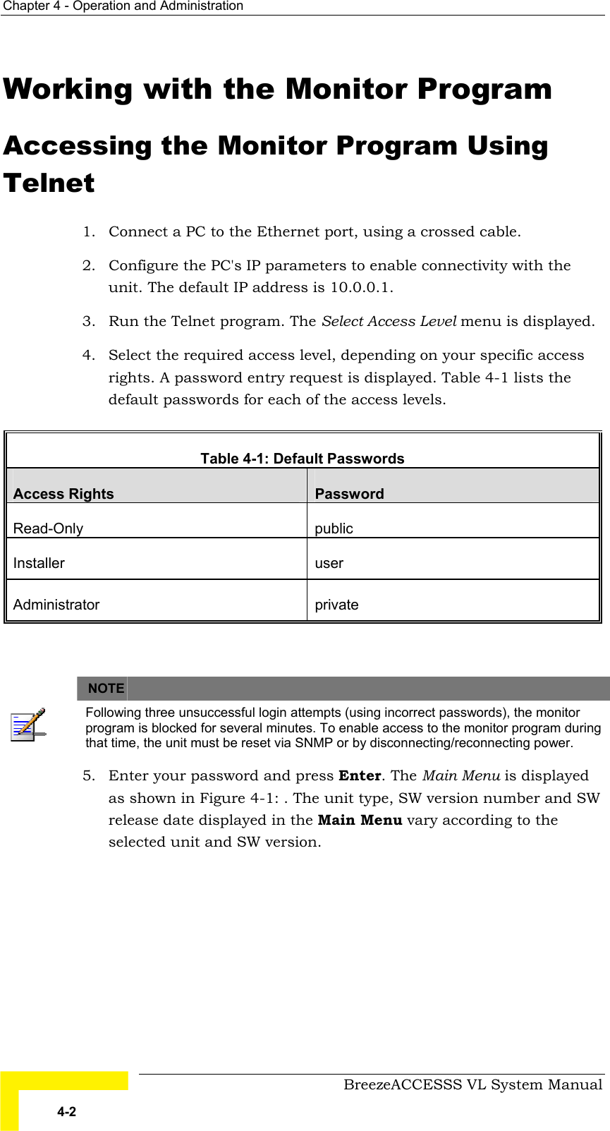 Chapter  4 - Operation and Administration     BreezeACCESSS VL System Manual 4-2 Working with the Monitor Program Accessing the Monitor Program Using Telnet 1.  Connect a PC to the Ethernet port, using a crossed cable. 2.  Configure the PC&apos;s IP parameters to enable connectivity with the unit. The default IP address is 10.0.0.1. 3.  Run the Telnet program. The Select Access Level menu is displayed. 4.  Select the required access level, depending on your specific access rights. A password entry request is displayed. Table  4-1 lists the default passwords for each of the access levels.  Table  4-1: Default Passwords  Access Rights  Password Read-Only public Installer user Administrator private    NOTE    Following three unsuccessful login attempts (using incorrect passwords), the monitor program is blocked for several minutes. To enable access to the monitor program during that time, the unit must be reset via SNMP or by disconnecting/reconnecting power. 5.  Enter your password and press Enter. The Main Menu is displayed as shown in Figure  4-1: . The unit type, SW version number and SW release date displayed in the Main Menu vary according to the selected unit and SW version.   