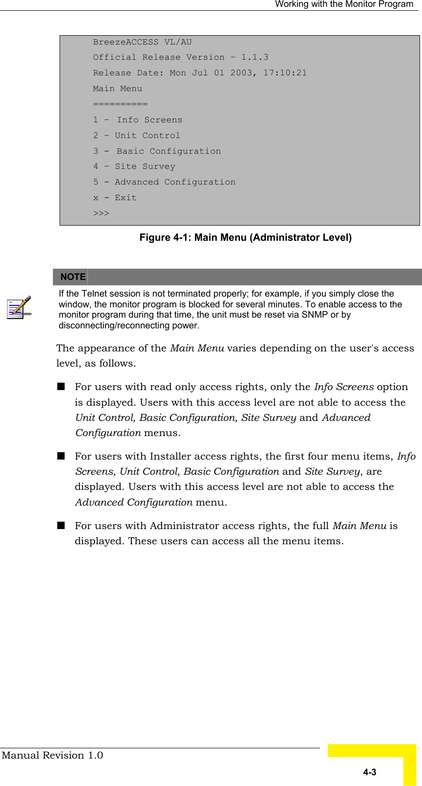   Working with the Monitor Program Manual Revision 1.0   4-3 BreezeACCESS VL/AU Official Release Version – 1.1.3 Release Date: Mon Jul 01 2003, 17:10:21 Main Menu ========== 1 –  Info Screens 2 – Unit Control 3 -  Basic Configuration 4 – Site Survey 5 - Advanced Configuration x - Exit &gt;&gt;&gt; Figure  4-1: Main Menu (Administrator Level)   NOTE    If the Telnet session is not terminated properly; for example, if you simply close the window, the monitor program is blocked for several minutes. To enable access to the monitor program during that time, the unit must be reset via SNMP or by disconnecting/reconnecting power. The appearance of the Main Menu varies depending on the user&apos;s access level, as follows. ! For users with read only access rights, only the Info Screens option is displayed. Users with this access level are not able to access the Unit Control, Basic Configuration, Site Survey and Advanced Configuration menus. ! For users with Installer access rights, the first four menu items, Info Screens, Unit Control, Basic Configuration and Site Survey, are displayed. Users with this access level are not able to access the Advanced Configuration menu.  ! For users with Administrator access rights, the full Main Menu is displayed. These users can access all the menu items. 