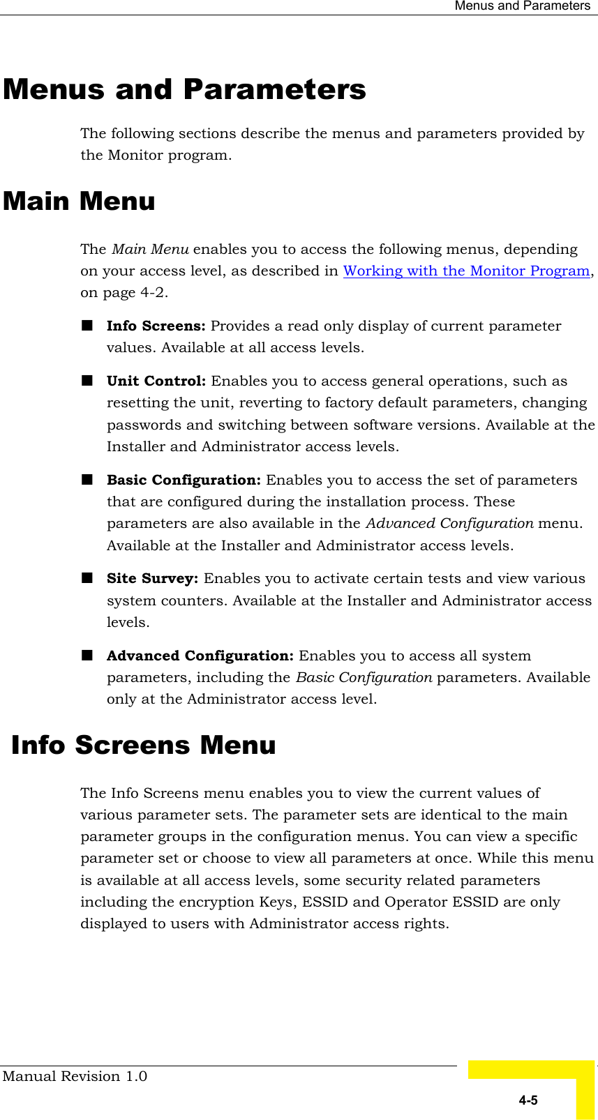  Menus and Parameters Manual Revision 1.0   4-5 Menus and Parameters The following sections describe the menus and parameters provided by the Monitor program. Main Menu The Main Menu enables you to access the following menus, depending on your access level, as described in Working with the Monitor Program, on page 4-2. ! Info Screens: Provides a read only display of current parameter values. Available at all access levels. ! Unit Control: Enables you to access general operations, such as resetting the unit, reverting to factory default parameters, changing passwords and switching between software versions. Available at the Installer and Administrator access levels. ! Basic Configuration: Enables you to access the set of parameters that are configured during the installation process. These parameters are also available in the Advanced Configuration menu. Available at the Installer and Administrator access levels. ! Site Survey: Enables you to activate certain tests and view various system counters. Available at the Installer and Administrator access levels. ! Advanced Configuration: Enables you to access all system parameters, including the Basic Configuration parameters. Available only at the Administrator access level.  Info Screens Menu The Info Screens menu enables you to view the current values of various parameter sets. The parameter sets are identical to the main parameter groups in the configuration menus. You can view a specific parameter set or choose to view all parameters at once. While this menu is available at all access levels, some security related parameters including the encryption Keys, ESSID and Operator ESSID are only displayed to users with Administrator access rights. 