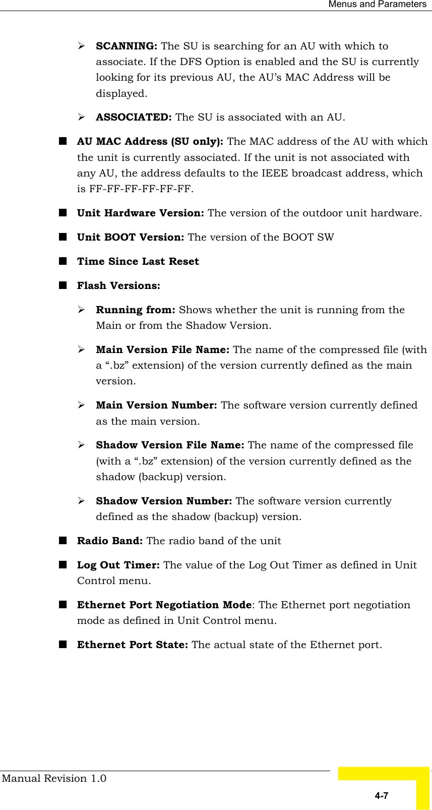  Menus and Parameters Manual Revision 1.0   4-7 # SCANNING: The SU is searching for an AU with which to associate. If the DFS Option is enabled and the SU is currently looking for its previous AU, the AU’s MAC Address will be displayed. # ASSOCIATED: The SU is associated with an AU.  ! AU MAC Address (SU only): The MAC address of the AU with which the unit is currently associated. If the unit is not associated with any AU, the address defaults to the IEEE broadcast address, which is FF-FF-FF-FF-FF-FF. ! Unit Hardware Version: The version of the outdoor unit hardware. ! Unit BOOT Version: The version of the BOOT SW ! Time Since Last Reset ! Flash Versions: # Running from: Shows whether the unit is running from the Main or from the Shadow Version. # Main Version File Name: The name of the compressed file (with a “.bz” extension) of the version currently defined as the main version. # Main Version Number: The software version currently defined as the main version. # Shadow Version File Name: The name of the compressed file (with a “.bz” extension) of the version currently defined as the shadow (backup) version. # Shadow Version Number: The software version currently defined as the shadow (backup) version. ! Radio Band: The radio band of the unit ! Log Out Timer: The value of the Log Out Timer as defined in Unit Control menu. ! Ethernet Port Negotiation Mode: The Ethernet port negotiation mode as defined in Unit Control menu. ! Ethernet Port State: The actual state of the Ethernet port. 