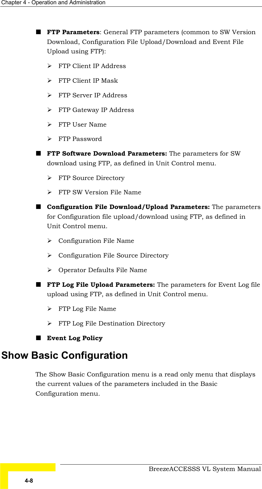 Chapter  4 - Operation and Administration     BreezeACCESSS VL System Manual 4-8 ! FTP Parameters: General FTP parameters (common to SW Version Download, Configuration File Upload/Download and Event File Upload using FTP): # FTP Client IP Address # FTP Client IP Mask # FTP Server IP Address # FTP Gateway IP Address # FTP User Name  # FTP Password ! FTP Software Download Parameters: The parameters for SW download using FTP, as defined in Unit Control menu. # FTP Source Directory # FTP SW Version File Name  ! Configuration File Download/Upload Parameters: The parameters for Configuration file upload/download using FTP, as defined in Unit Control menu. # Configuration File Name # Configuration File Source Directory # Operator Defaults File Name ! FTP Log File Upload Parameters: The parameters for Event Log file upload using FTP, as defined in Unit Control menu. # FTP Log File Name # FTP Log File Destination Directory ! Event Log Policy  Show Basic Configuration The Show Basic Configuration menu is a read only menu that displays the current values of the parameters included in the Basic Configuration menu.  