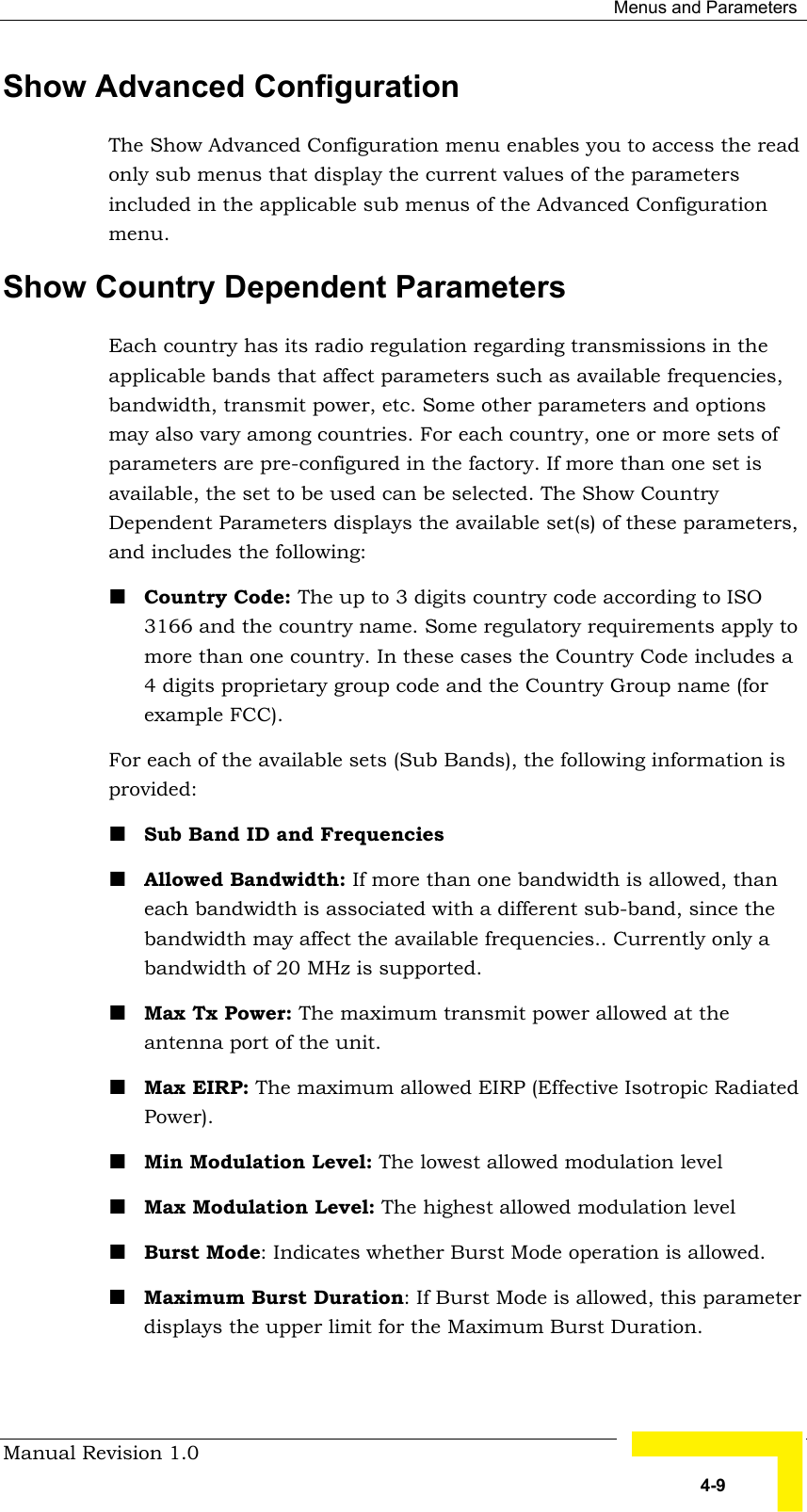  Menus and Parameters Manual Revision 1.0   4-9 Show Advanced Configuration The Show Advanced Configuration menu enables you to access the read only sub menus that display the current values of the parameters included in the applicable sub menus of the Advanced Configuration menu. Show Country Dependent Parameters Each country has its radio regulation regarding transmissions in the applicable bands that affect parameters such as available frequencies, bandwidth, transmit power, etc. Some other parameters and options may also vary among countries. For each country, one or more sets of parameters are pre-configured in the factory. If more than one set is available, the set to be used can be selected. The Show Country Dependent Parameters displays the available set(s) of these parameters, and includes the following: ! Country Code: The up to 3 digits country code according to ISO 3166 and the country name. Some regulatory requirements apply to more than one country. In these cases the Country Code includes a 4 digits proprietary group code and the Country Group name (for example FCC). For each of the available sets (Sub Bands), the following information is provided:  ! Sub Band ID and Frequencies ! Allowed Bandwidth: If more than one bandwidth is allowed, than each bandwidth is associated with a different sub-band, since the bandwidth may affect the available frequencies.. Currently only a bandwidth of 20 MHz is supported.  ! Max Tx Power: The maximum transmit power allowed at the antenna port of the unit. ! Max EIRP: The maximum allowed EIRP (Effective Isotropic Radiated Power). ! Min Modulation Level: The lowest allowed modulation level ! Max Modulation Level: The highest allowed modulation level ! Burst Mode: Indicates whether Burst Mode operation is allowed. ! Maximum Burst Duration: If Burst Mode is allowed, this parameter displays the upper limit for the Maximum Burst Duration. 