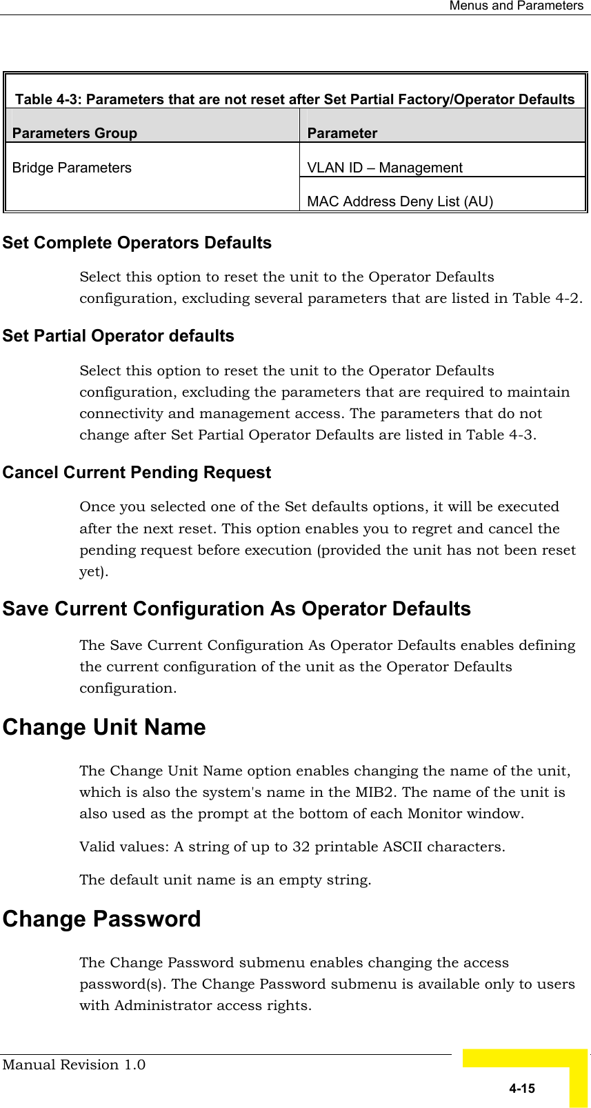  Menus and Parameters Manual Revision 1.0   4-15  Table  4-3: Parameters that are not reset after Set Partial Factory/Operator Defaults Parameters Group  Parameter VLAN ID – Management Bridge Parameters MAC Address Deny List (AU) Set Complete Operators Defaults  Select this option to reset the unit to the Operator Defaults configuration, excluding several parameters that are listed in Table  4-2. Set Partial Operator defaults Select this option to reset the unit to the Operator Defaults configuration, excluding the parameters that are required to maintain connectivity and management access. The parameters that do not change after Set Partial Operator Defaults are listed in Table  4-3. Cancel Current Pending Request Once you selected one of the Set defaults options, it will be executed after the next reset. This option enables you to regret and cancel the pending request before execution (provided the unit has not been reset yet). Save Current Configuration As Operator Defaults  The Save Current Configuration As Operator Defaults enables defining the current configuration of the unit as the Operator Defaults configuration.  Change Unit Name The Change Unit Name option enables changing the name of the unit, which is also the system&apos;s name in the MIB2. The name of the unit is also used as the prompt at the bottom of each Monitor window.  Valid values: A string of up to 32 printable ASCII characters. The default unit name is an empty string.  Change Password  The Change Password submenu enables changing the access password(s). The Change Password submenu is available only to users with Administrator access rights.  