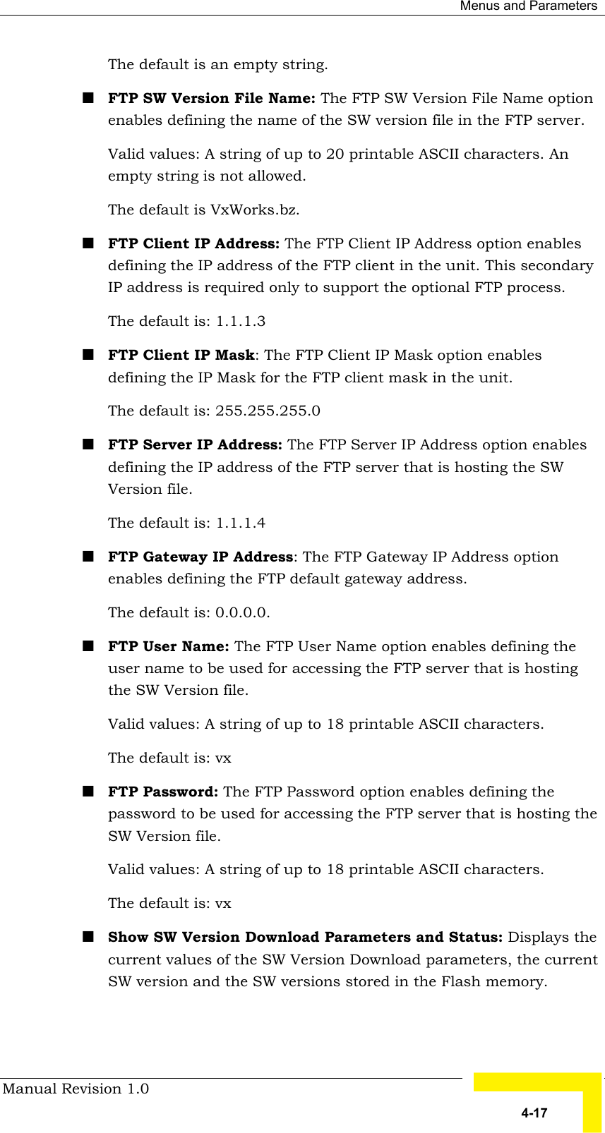  Menus and Parameters Manual Revision 1.0   4-17 The default is an empty string. ! FTP SW Version File Name: The FTP SW Version File Name option enables defining the name of the SW version file in the FTP server.  Valid values: A string of up to 20 printable ASCII characters. An empty string is not allowed.  The default is VxWorks.bz. ! FTP Client IP Address: The FTP Client IP Address option enables defining the IP address of the FTP client in the unit. This secondary IP address is required only to support the optional FTP process. The default is: 1.1.1.3  ! FTP Client IP Mask: The FTP Client IP Mask option enables defining the IP Mask for the FTP client mask in the unit. The default is: 255.255.255.0 ! FTP Server IP Address: The FTP Server IP Address option enables defining the IP address of the FTP server that is hosting the SW Version file.  The default is: 1.1.1.4  ! FTP Gateway IP Address: The FTP Gateway IP Address option enables defining the FTP default gateway address. The default is: 0.0.0.0.  ! FTP User Name: The FTP User Name option enables defining the user name to be used for accessing the FTP server that is hosting the SW Version file.  Valid values: A string of up to 18 printable ASCII characters. The default is: vx  ! FTP Password: The FTP Password option enables defining the password to be used for accessing the FTP server that is hosting the SW Version file.  Valid values: A string of up to 18 printable ASCII characters. The default is: vx   ! Show SW Version Download Parameters and Status: Displays the current values of the SW Version Download parameters, the current SW version and the SW versions stored in the Flash memory.    