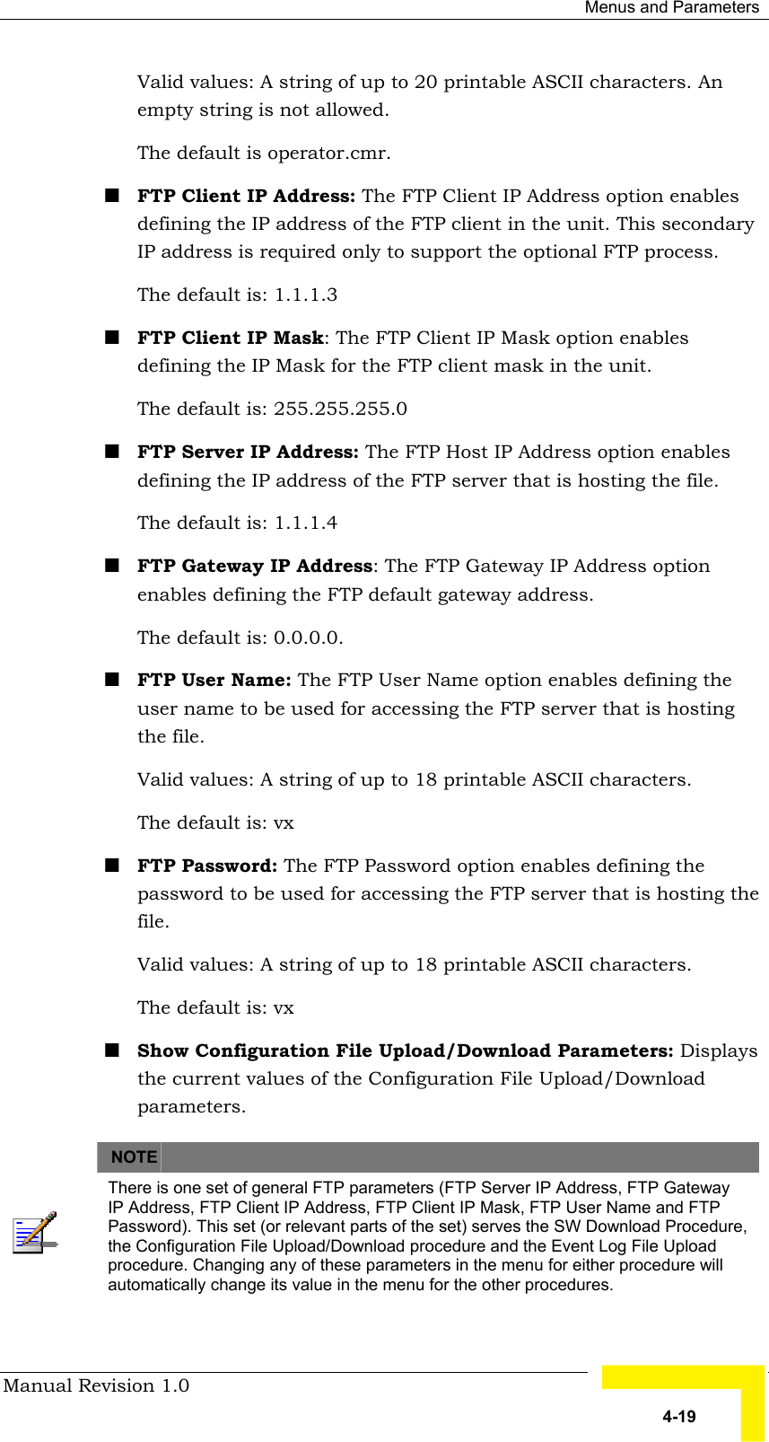  Menus and Parameters Manual Revision 1.0   4-19 Valid values: A string of up to 20 printable ASCII characters. An empty string is not allowed. The default is operator.cmr. ! FTP Client IP Address: The FTP Client IP Address option enables defining the IP address of the FTP client in the unit. This secondary IP address is required only to support the optional FTP process. The default is: 1.1.1.3  ! FTP Client IP Mask: The FTP Client IP Mask option enables defining the IP Mask for the FTP client mask in the unit. The default is: 255.255.255.0 ! FTP Server IP Address: The FTP Host IP Address option enables defining the IP address of the FTP server that is hosting the file.  The default is: 1.1.1.4  ! FTP Gateway IP Address: The FTP Gateway IP Address option enables defining the FTP default gateway address. The default is: 0.0.0.0. ! FTP User Name: The FTP User Name option enables defining the user name to be used for accessing the FTP server that is hosting the file.  Valid values: A string of up to 18 printable ASCII characters. The default is: vx  ! FTP Password: The FTP Password option enables defining the password to be used for accessing the FTP server that is hosting the file.  Valid values: A string of up to 18 printable ASCII characters. The default is: vx   ! Show Configuration File Upload/Download Parameters: Displays the current values of the Configuration File Upload/Download parameters.      NOTE    There is one set of general FTP parameters (FTP Server IP Address, FTP Gateway IP Address, FTP Client IP Address, FTP Client IP Mask, FTP User Name and FTP Password). This set (or relevant parts of the set) serves the SW Download Procedure, the Configuration File Upload/Download procedure and the Event Log File Upload procedure. Changing any of these parameters in the menu for either procedure will automatically change its value in the menu for the other procedures. 