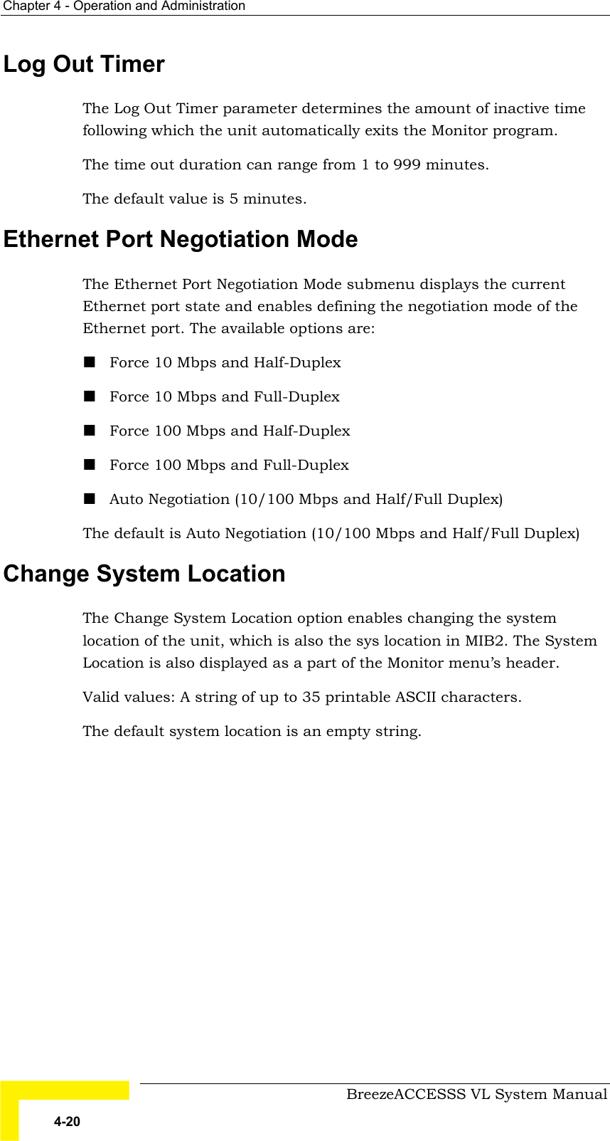 Chapter  4 - Operation and Administration     BreezeACCESSS VL System Manual 4-20 Log Out Timer The Log Out Timer parameter determines the amount of inactive time following which the unit automatically exits the Monitor program.  The time out duration can range from 1 to 999 minutes. The default value is 5 minutes.  Ethernet Port Negotiation Mode  The Ethernet Port Negotiation Mode submenu displays the current Ethernet port state and enables defining the negotiation mode of the Ethernet port. The available options are: ! Force 10 Mbps and Half-Duplex ! Force 10 Mbps and Full-Duplex  ! Force 100 Mbps and Half-Duplex ! Force 100 Mbps and Full-Duplex  ! Auto Negotiation (10/100 Mbps and Half/Full Duplex) The default is Auto Negotiation (10/100 Mbps and Half/Full Duplex) Change System Location The Change System Location option enables changing the system location of the unit, which is also the sys location in MIB2. The System Location is also displayed as a part of the Monitor menu’s header. Valid values: A string of up to 35 printable ASCII characters. The default system location is an empty string. 