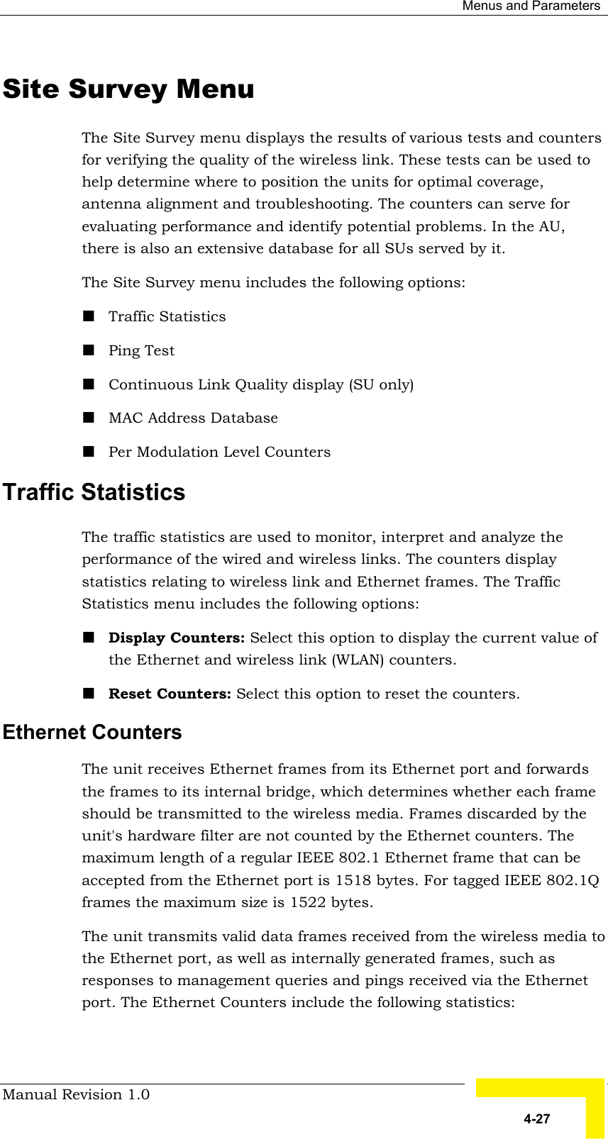  Menus and Parameters Manual Revision 1.0   4-27 Site Survey Menu The Site Survey menu displays the results of various tests and counters for verifying the quality of the wireless link. These tests can be used to help determine where to position the units for optimal coverage, antenna alignment and troubleshooting. The counters can serve for evaluating performance and identify potential problems. In the AU, there is also an extensive database for all SUs served by it. The Site Survey menu includes the following options: ! Traffic Statistics ! Ping Test ! Continuous Link Quality display (SU only) ! MAC Address Database ! Per Modulation Level Counters Traffic Statistics The traffic statistics are used to monitor, interpret and analyze the performance of the wired and wireless links. The counters display statistics relating to wireless link and Ethernet frames. The Traffic Statistics menu includes the following options: ! Display Counters: Select this option to display the current value of the Ethernet and wireless link (WLAN) counters. ! Reset Counters: Select this option to reset the counters. Ethernet Counters The unit receives Ethernet frames from its Ethernet port and forwards the frames to its internal bridge, which determines whether each frame should be transmitted to the wireless media. Frames discarded by the unit&apos;s hardware filter are not counted by the Ethernet counters. The maximum length of a regular IEEE 802.1 Ethernet frame that can be accepted from the Ethernet port is 1518 bytes. For tagged IEEE 802.1Q frames the maximum size is 1522 bytes. The unit transmits valid data frames received from the wireless media to the Ethernet port, as well as internally generated frames, such as responses to management queries and pings received via the Ethernet port. The Ethernet Counters include the following statistics: 