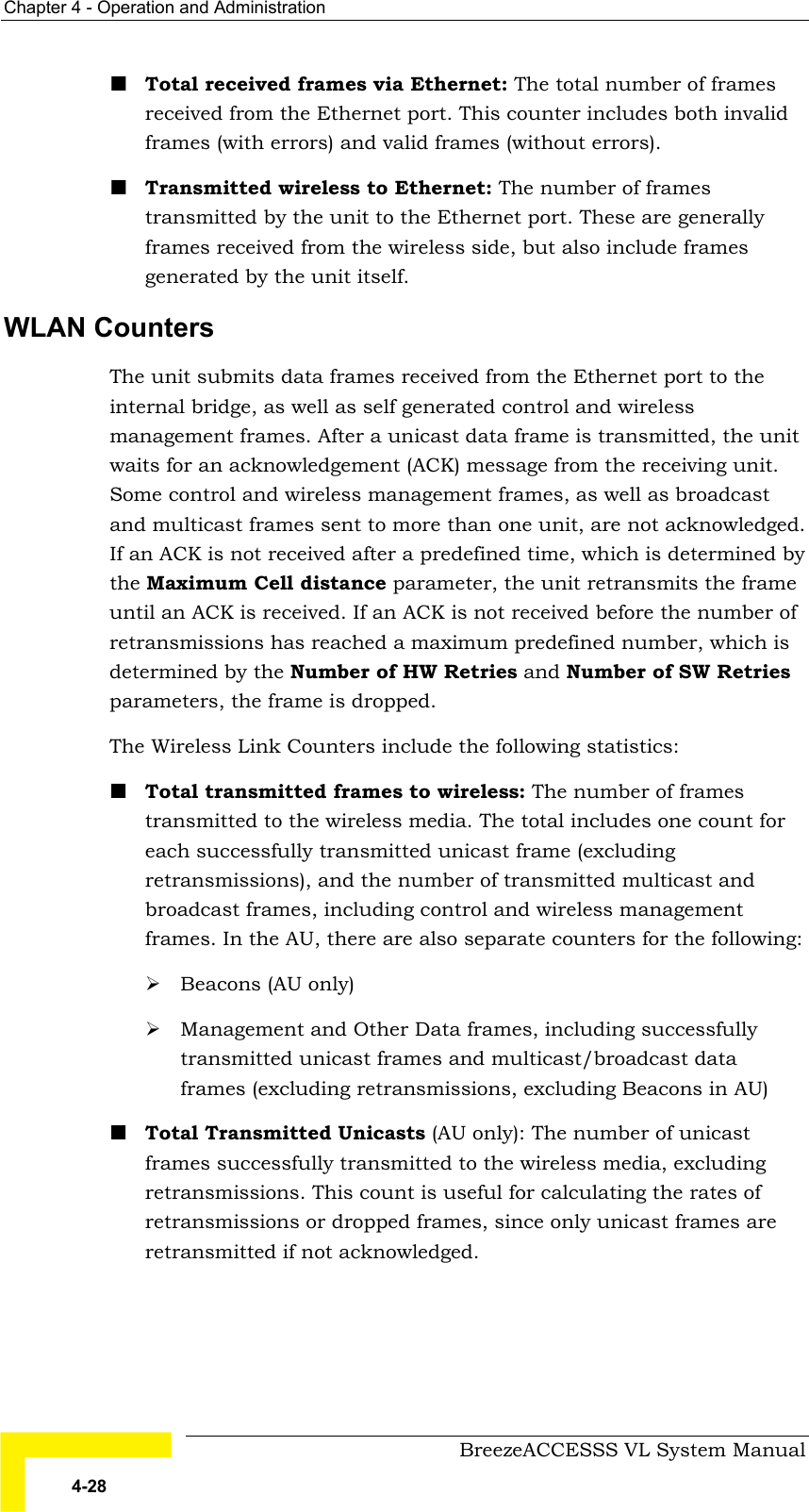 Chapter  4 - Operation and Administration     BreezeACCESSS VL System Manual 4-28 ! Total received frames via Ethernet: The total number of frames received from the Ethernet port. This counter includes both invalid frames (with errors) and valid frames (without errors). ! Transmitted wireless to Ethernet: The number of frames transmitted by the unit to the Ethernet port. These are generally frames received from the wireless side, but also include frames generated by the unit itself. WLAN Counters The unit submits data frames received from the Ethernet port to the internal bridge, as well as self generated control and wireless management frames. After a unicast data frame is transmitted, the unit waits for an acknowledgement (ACK) message from the receiving unit. Some control and wireless management frames, as well as broadcast and multicast frames sent to more than one unit, are not acknowledged. If an ACK is not received after a predefined time, which is determined by the Maximum Cell distance parameter, the unit retransmits the frame until an ACK is received. If an ACK is not received before the number of retransmissions has reached a maximum predefined number, which is determined by the Number of HW Retries and Number of SW Retries parameters, the frame is dropped.  The Wireless Link Counters include the following statistics: ! Total transmitted frames to wireless: The number of frames transmitted to the wireless media. The total includes one count for each successfully transmitted unicast frame (excluding retransmissions), and the number of transmitted multicast and broadcast frames, including control and wireless management frames. In the AU, there are also separate counters for the following: # Beacons (AU only) # Management and Other Data frames, including successfully transmitted unicast frames and multicast/broadcast data frames (excluding retransmissions, excluding Beacons in AU)  ! Total Transmitted Unicasts (AU only): The number of unicast frames successfully transmitted to the wireless media, excluding retransmissions. This count is useful for calculating the rates of retransmissions or dropped frames, since only unicast frames are retransmitted if not acknowledged. 