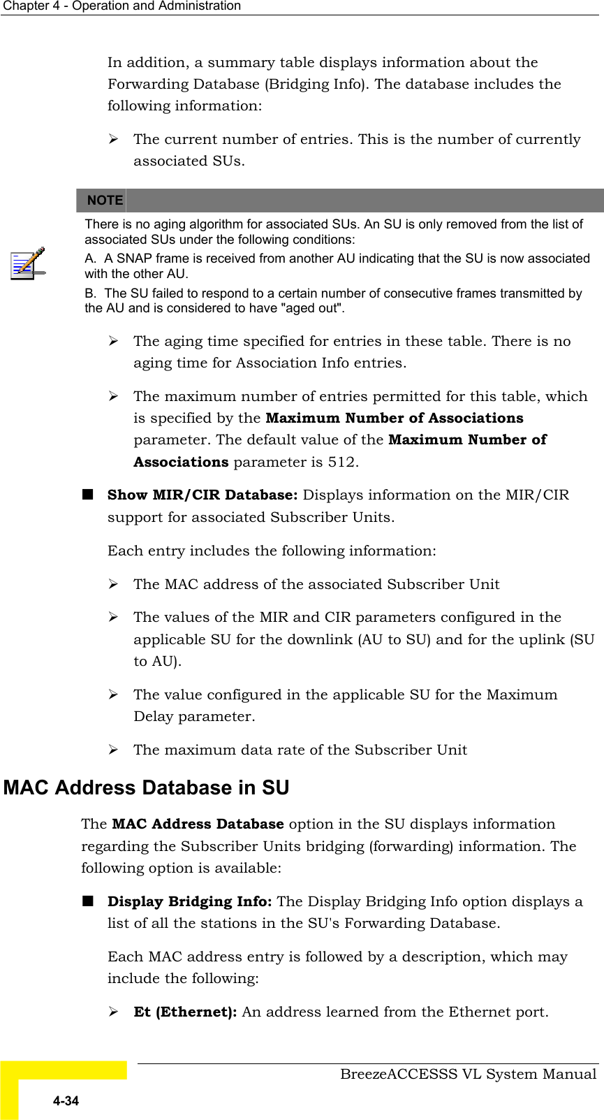 Chapter  4 - Operation and Administration     BreezeACCESSS VL System Manual 4-34 In addition, a summary table displays information about the Forwarding Database (Bridging Info). The database includes the following information: # The current number of entries. This is the number of currently associated SUs.   NOTE    There is no aging algorithm for associated SUs. An SU is only removed from the list of associated SUs under the following conditions: A.  A SNAP frame is received from another AU indicating that the SU is now associated with the other AU. B.  The SU failed to respond to a certain number of consecutive frames transmitted by the AU and is considered to have &quot;aged out&quot;. # The aging time specified for entries in these table. There is no aging time for Association Info entries. # The maximum number of entries permitted for this table, which is specified by the Maximum Number of Associations parameter. The default value of the Maximum Number of Associations parameter is 512. ! Show MIR/CIR Database: Displays information on the MIR/CIR support for associated Subscriber Units. Each entry includes the following information: # The MAC address of the associated Subscriber Unit # The values of the MIR and CIR parameters configured in the applicable SU for the downlink (AU to SU) and for the uplink (SU to AU). # The value configured in the applicable SU for the Maximum Delay parameter. # The maximum data rate of the Subscriber Unit MAC Address Database in SU  The MAC Address Database option in the SU displays information regarding the Subscriber Units bridging (forwarding) information. The following option is available: ! Display Bridging Info: The Display Bridging Info option displays a list of all the stations in the SU&apos;s Forwarding Database.  Each MAC address entry is followed by a description, which may include the following: # Et (Ethernet): An address learned from the Ethernet port. 