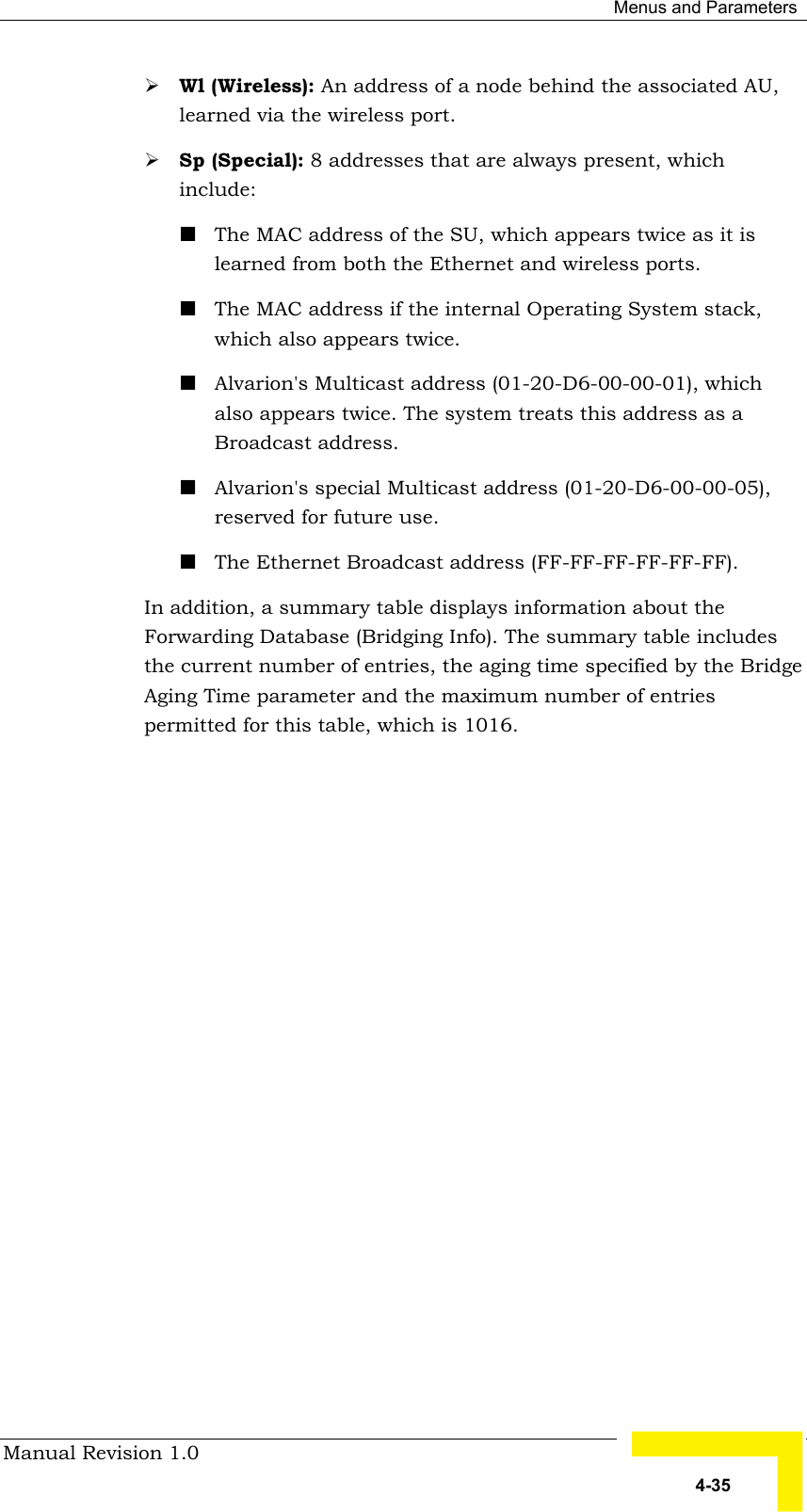  Menus and Parameters Manual Revision 1.0   4-35 # Wl (Wireless): An address of a node behind the associated AU, learned via the wireless port.  # Sp (Special): 8 addresses that are always present, which include: ! The MAC address of the SU, which appears twice as it is learned from both the Ethernet and wireless ports. ! The MAC address if the internal Operating System stack, which also appears twice.  ! Alvarion&apos;s Multicast address (01-20-D6-00-00-01), which also appears twice. The system treats this address as a Broadcast address. ! Alvarion&apos;s special Multicast address (01-20-D6-00-00-05), reserved for future use. ! The Ethernet Broadcast address (FF-FF-FF-FF-FF-FF). In addition, a summary table displays information about the Forwarding Database (Bridging Info). The summary table includes the current number of entries, the aging time specified by the Bridge Aging Time parameter and the maximum number of entries permitted for this table, which is 1016. 