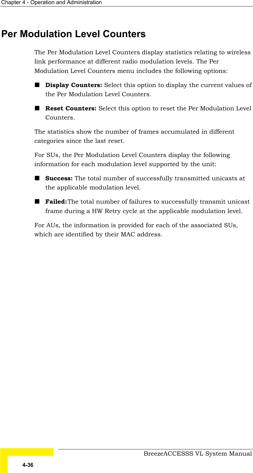 Chapter  4 - Operation and Administration     BreezeACCESSS VL System Manual 4-36 Per Modulation Level Counters The Per Modulation Level Counters display statistics relating to wireless link performance at different radio modulation levels. The Per Modulation Level Counters menu includes the following options: ! Display Counters: Select this option to display the current values of the Per Modulation Level Counters.  ! Reset Counters: Select this option to reset the Per Modulation Level Counters. The statistics show the number of frames accumulated in different categories since the last reset.  For SUs, the Per Modulation Level Counters display the following information for each modulation level supported by the unit: ! Success: The total number of successfully transmitted unicasts at the applicable modulation level. ! Failed: The total number of failures to successfully transmit unicast frame during a HW Retry cycle at the applicable modulation level. For AUs, the information is provided for each of the associated SUs, which are identified by their MAC address.  