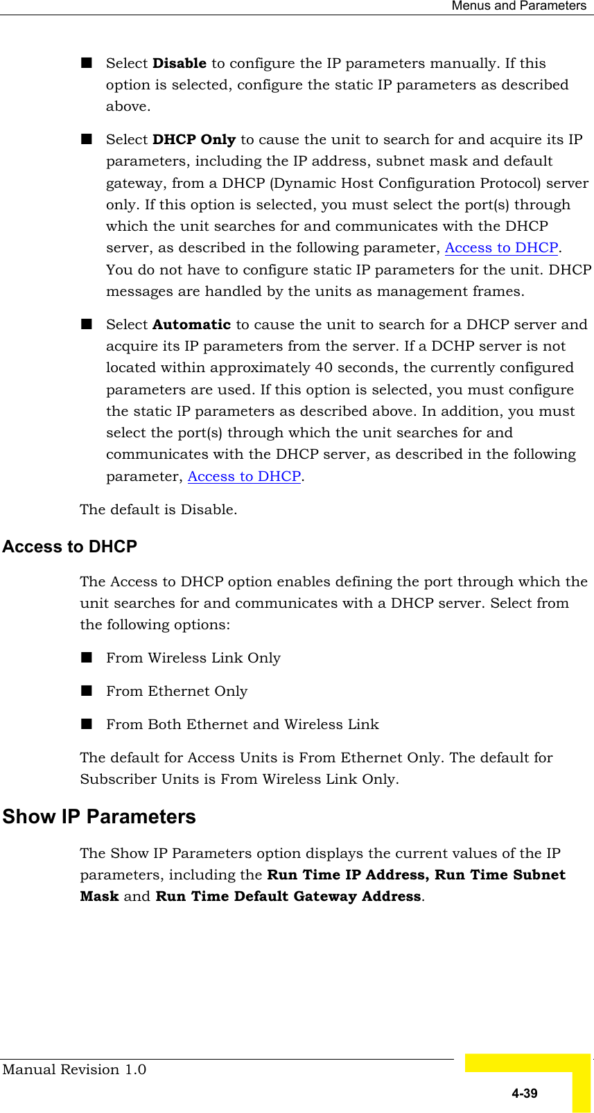  Menus and Parameters Manual Revision 1.0   4-39 ! Select Disable to configure the IP parameters manually. If this option is selected, configure the static IP parameters as described above. ! Select DHCP Only to cause the unit to search for and acquire its IP parameters, including the IP address, subnet mask and default gateway, from a DHCP (Dynamic Host Configuration Protocol) server only. If this option is selected, you must select the port(s) through which the unit searches for and communicates with the DHCP server, as described in the following parameter, Access to DHCP. You do not have to configure static IP parameters for the unit. DHCP messages are handled by the units as management frames. ! Select Automatic to cause the unit to search for a DHCP server and acquire its IP parameters from the server. If a DCHP server is not located within approximately 40 seconds, the currently configured parameters are used. If this option is selected, you must configure the static IP parameters as described above. In addition, you must select the port(s) through which the unit searches for and communicates with the DHCP server, as described in the following parameter, Access to DHCP. The default is Disable. Access to DHCP The Access to DHCP option enables defining the port through which the unit searches for and communicates with a DHCP server. Select from the following options: ! From Wireless Link Only ! From Ethernet Only ! From Both Ethernet and Wireless Link The default for Access Units is From Ethernet Only. The default for Subscriber Units is From Wireless Link Only. Show IP Parameters The Show IP Parameters option displays the current values of the IP parameters, including the Run Time IP Address, Run Time Subnet Mask and Run Time Default Gateway Address.   