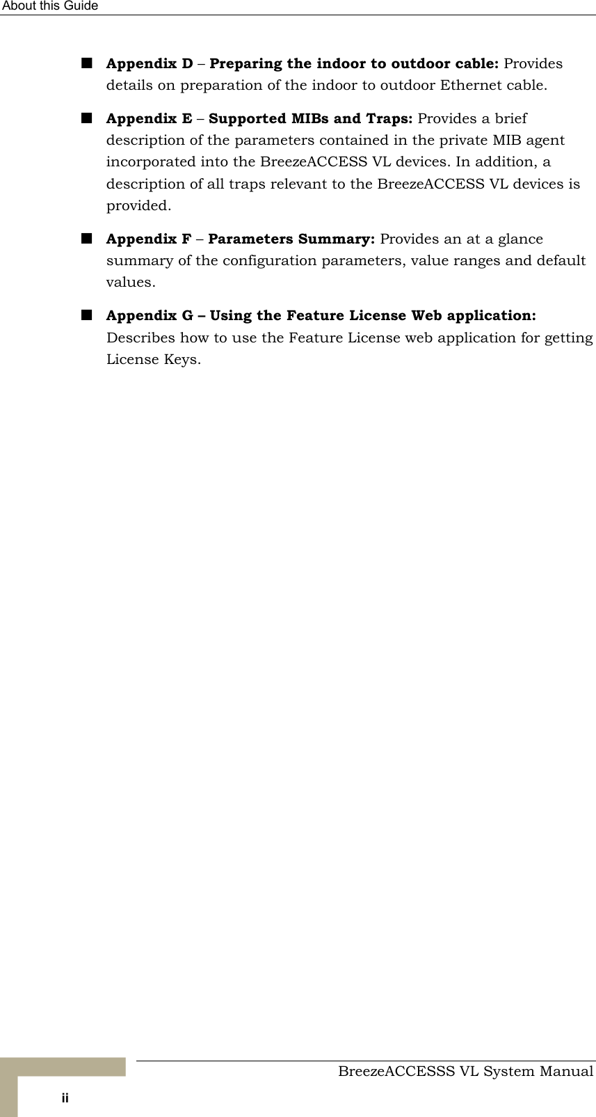 About this Guide     BreezeACCESSS VL System Manual ii ! Appendix D – Preparing the indoor to outdoor cable: Provides details on preparation of the indoor to outdoor Ethernet cable.  ! Appendix E – Supported MIBs and Traps: Provides a brief description of the parameters contained in the private MIB agent incorporated into the BreezeACCESS VL devices. In addition, a description of all traps relevant to the BreezeACCESS VL devices is provided. ! Appendix F – Parameters Summary: Provides an at a glance summary of the configuration parameters, value ranges and default values. ! Appendix G – Using the Feature License Web application: Describes how to use the Feature License web application for getting License Keys.   