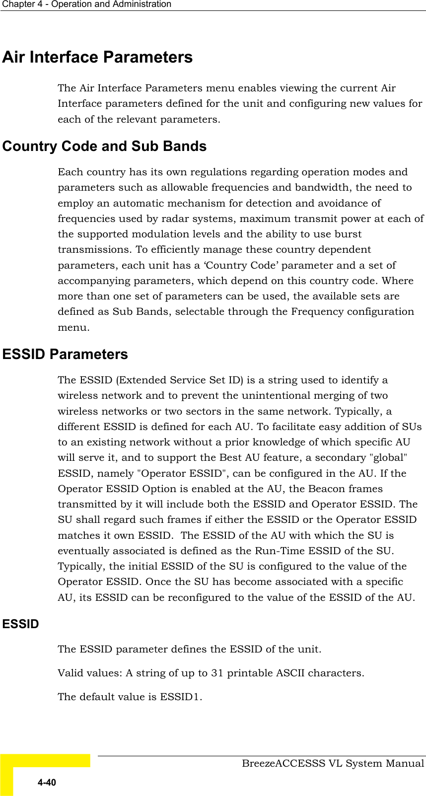 Chapter  4 - Operation and Administration     BreezeACCESSS VL System Manual 4-40 Air Interface Parameters The Air Interface Parameters menu enables viewing the current Air Interface parameters defined for the unit and configuring new values for each of the relevant parameters. Country Code and Sub Bands Each country has its own regulations regarding operation modes and parameters such as allowable frequencies and bandwidth, the need to employ an automatic mechanism for detection and avoidance of frequencies used by radar systems, maximum transmit power at each of the supported modulation levels and the ability to use burst transmissions. To efficiently manage these country dependent parameters, each unit has a ‘Country Code’ parameter and a set of accompanying parameters, which depend on this country code. Where more than one set of parameters can be used, the available sets are defined as Sub Bands, selectable through the Frequency configuration menu. ESSID Parameters The ESSID (Extended Service Set ID) is a string used to identify a wireless network and to prevent the unintentional merging of two wireless networks or two sectors in the same network. Typically, a different ESSID is defined for each AU. To facilitate easy addition of SUs to an existing network without a prior knowledge of which specific AU will serve it, and to support the Best AU feature, a secondary &quot;global&quot; ESSID, namely &quot;Operator ESSID&quot;, can be configured in the AU. If the Operator ESSID Option is enabled at the AU, the Beacon frames transmitted by it will include both the ESSID and Operator ESSID. The SU shall regard such frames if either the ESSID or the Operator ESSID matches it own ESSID.  The ESSID of the AU with which the SU is eventually associated is defined as the Run-Time ESSID of the SU. Typically, the initial ESSID of the SU is configured to the value of the Operator ESSID. Once the SU has become associated with a specific AU, its ESSID can be reconfigured to the value of the ESSID of the AU.    ESSID The ESSID parameter defines the ESSID of the unit.  Valid values: A string of up to 31 printable ASCII characters. The default value is ESSID1.     