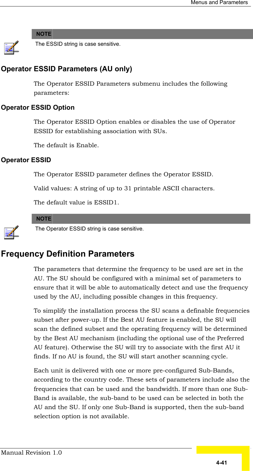  Menus and Parameters Manual Revision 1.0   4-41   NOTE    The ESSID string is case sensitive. Operator ESSID Parameters (AU only) The Operator ESSID Parameters submenu includes the following parameters: Operator ESSID Option The Operator ESSID Option enables or disables the use of Operator ESSID for establishing association with SUs.  The default is Enable. Operator ESSID The Operator ESSID parameter defines the Operator ESSID.  Valid values: A string of up to 31 printable ASCII characters. The default value is ESSID1.       NOTE    The Operator ESSID string is case sensitive. Frequency Definition Parameters The parameters that determine the frequency to be used are set in the AU. The SU should be configured with a minimal set of parameters to ensure that it will be able to automatically detect and use the frequency used by the AU, including possible changes in this frequency. To simplify the installation process the SU scans a definable frequencies subset after power-up. If the Best AU feature is enabled, the SU will scan the defined subset and the operating frequency will be determined by the Best AU mechanism (including the optional use of the Preferred AU feature). Otherwise the SU will try to associate with the first AU it finds. If no AU is found, the SU will start another scanning cycle.  Each unit is delivered with one or more pre-configured Sub-Bands, according to the country code. These sets of parameters include also the frequencies that can be used and the bandwidth. If more than one Sub-Band is available, the sub-band to be used can be selected in both the AU and the SU. If only one Sub-Band is supported, then the sub-band selection option is not available. 