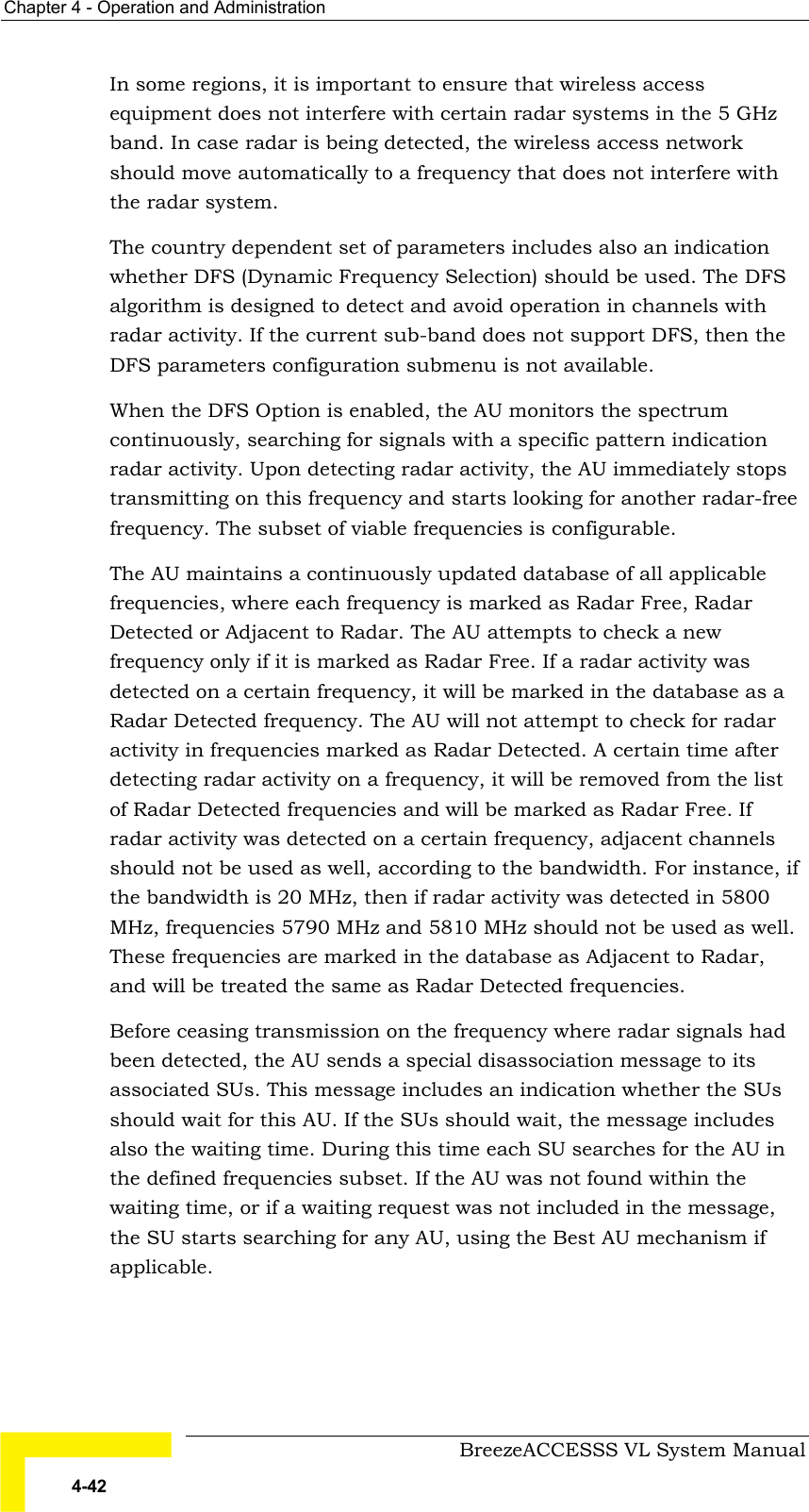 Chapter  4 - Operation and Administration     BreezeACCESSS VL System Manual 4-42 In some regions, it is important to ensure that wireless access equipment does not interfere with certain radar systems in the 5 GHz band. In case radar is being detected, the wireless access network should move automatically to a frequency that does not interfere with the radar system.  The country dependent set of parameters includes also an indication whether DFS (Dynamic Frequency Selection) should be used. The DFS algorithm is designed to detect and avoid operation in channels with radar activity. If the current sub-band does not support DFS, then the DFS parameters configuration submenu is not available. When the DFS Option is enabled, the AU monitors the spectrum continuously, searching for signals with a specific pattern indication radar activity. Upon detecting radar activity, the AU immediately stops transmitting on this frequency and starts looking for another radar-free frequency. The subset of viable frequencies is configurable.  The AU maintains a continuously updated database of all applicable frequencies, where each frequency is marked as Radar Free, Radar Detected or Adjacent to Radar. The AU attempts to check a new frequency only if it is marked as Radar Free. If a radar activity was detected on a certain frequency, it will be marked in the database as a Radar Detected frequency. The AU will not attempt to check for radar activity in frequencies marked as Radar Detected. A certain time after detecting radar activity on a frequency, it will be removed from the list of Radar Detected frequencies and will be marked as Radar Free. If radar activity was detected on a certain frequency, adjacent channels should not be used as well, according to the bandwidth. For instance, if the bandwidth is 20 MHz, then if radar activity was detected in 5800 MHz, frequencies 5790 MHz and 5810 MHz should not be used as well. These frequencies are marked in the database as Adjacent to Radar, and will be treated the same as Radar Detected frequencies. Before ceasing transmission on the frequency where radar signals had been detected, the AU sends a special disassociation message to its associated SUs. This message includes an indication whether the SUs should wait for this AU. If the SUs should wait, the message includes also the waiting time. During this time each SU searches for the AU in the defined frequencies subset. If the AU was not found within the waiting time, or if a waiting request was not included in the message, the SU starts searching for any AU, using the Best AU mechanism if applicable. 