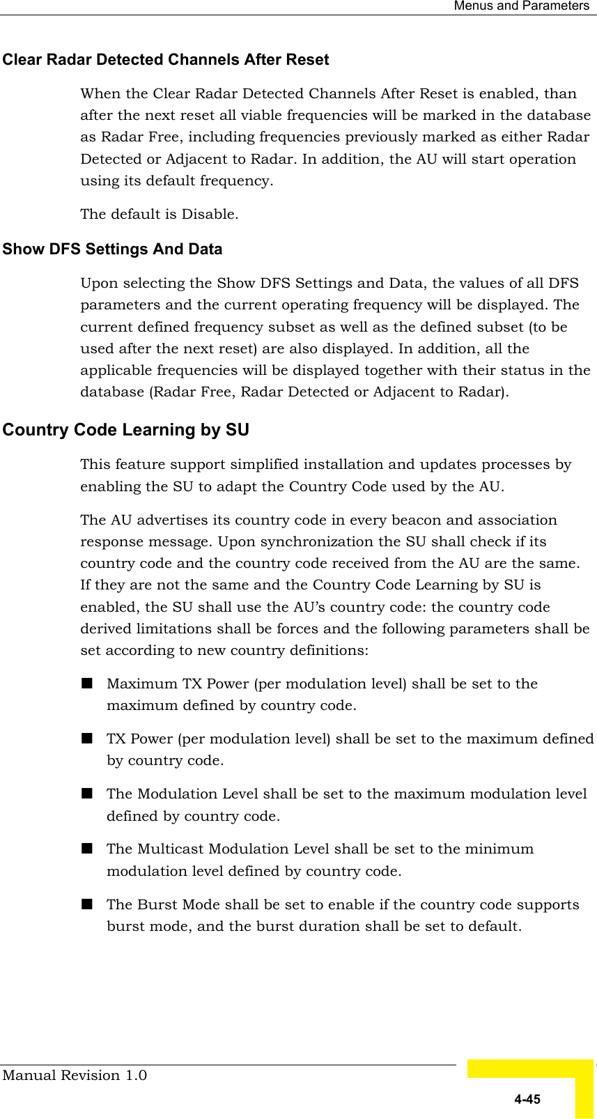  Menus and Parameters Manual Revision 1.0   4-45 Clear Radar Detected Channels After Reset When the Clear Radar Detected Channels After Reset is enabled, than after the next reset all viable frequencies will be marked in the database as Radar Free, including frequencies previously marked as either Radar Detected or Adjacent to Radar. In addition, the AU will start operation using its default frequency. The default is Disable. Show DFS Settings And Data Upon selecting the Show DFS Settings and Data, the values of all DFS parameters and the current operating frequency will be displayed. The current defined frequency subset as well as the defined subset (to be used after the next reset) are also displayed. In addition, all the applicable frequencies will be displayed together with their status in the database (Radar Free, Radar Detected or Adjacent to Radar). Country Code Learning by SU This feature support simplified installation and updates processes by enabling the SU to adapt the Country Code used by the AU.  The AU advertises its country code in every beacon and association response message. Upon synchronization the SU shall check if its country code and the country code received from the AU are the same. If they are not the same and the Country Code Learning by SU is enabled, the SU shall use the AU’s country code: the country code derived limitations shall be forces and the following parameters shall be set according to new country definitions: ! Maximum TX Power (per modulation level) shall be set to the maximum defined by country code. ! TX Power (per modulation level) shall be set to the maximum defined by country code. ! The Modulation Level shall be set to the maximum modulation level defined by country code. ! The Multicast Modulation Level shall be set to the minimum modulation level defined by country code. ! The Burst Mode shall be set to enable if the country code supports burst mode, and the burst duration shall be set to default. 