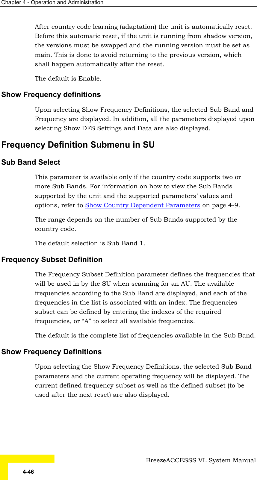 Chapter  4 - Operation and Administration     BreezeACCESSS VL System Manual 4-46 After country code learning (adaptation) the unit is automatically reset. Before this automatic reset, if the unit is running from shadow version, the versions must be swapped and the running version must be set as main. This is done to avoid returning to the previous version, which shall happen automatically after the reset. The default is Enable. Show Frequency definitions Upon selecting Show Frequency Definitions, the selected Sub Band and Frequency are displayed. In addition, all the parameters displayed upon selecting Show DFS Settings and Data are also displayed. Frequency Definition Submenu in SU Sub Band Select This parameter is available only if the country code supports two or more Sub Bands. For information on how to view the Sub Bands supported by the unit and the supported parameters’ values and options, refer to Show Country Dependent Parameters on page 4-9. The range depends on the number of Sub Bands supported by the country code. The default selection is Sub Band 1. Frequency Subset Definition The Frequency Subset Definition parameter defines the frequencies that will be used in by the SU when scanning for an AU. The available frequencies according to the Sub Band are displayed, and each of the frequencies in the list is associated with an index. The frequencies subset can be defined by entering the indexes of the required frequencies, or “A” to select all available frequencies. The default is the complete list of frequencies available in the Sub Band. Show Frequency Definitions Upon selecting the Show Frequency Definitions, the selected Sub Band parameters and the current operating frequency will be displayed. The current defined frequency subset as well as the defined subset (to be used after the next reset) are also displayed. 