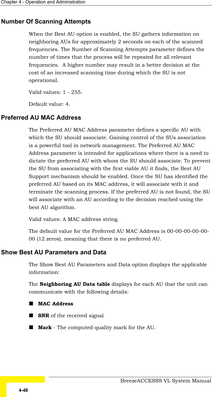 Chapter  4 - Operation and Administration     BreezeACCESSS VL System Manual 4-48 Number Of Scanning Attempts When the Best AU option is enabled, the SU gathers information on neighboring AUs for approximately 2 seconds on each of the scanned frequencies. The Number of Scanning Attempts parameter defines the number of times that the process will be repeated for all relevant frequencies.  A higher number may result in a better decision at the cost of an increased scanning time during which the SU is not operational. Valid values: 1 - 255. Default value: 4. Preferred AU MAC Address The Preferred AU MAC Address parameter defines a specific AU with which the SU should associate. Gaining control of the SUs association is a powerful tool in network management. The Preferred AU MAC Address parameter is intended for applications where there is a need to dictate the preferred AU with whom the SU should associate. To prevent the SU from associating with the first viable AU it finds, the Best AU Support mechanism should be enabled. Once the SU has identified the preferred AU based on its MAC address, it will associate with it and terminate the scanning process. If the preferred AU is not found, the SU will associate with an AU according to the decision reached using the best AU algorithm. Valid values: A MAC address string. The default value for the Preferred AU MAC Address is 00-00-00-00-00-00 (12 zeros), meaning that there is no preferred AU. Show Best AU Parameters and Data The Show Best AU Parameters and Data option displays the applicable information: The Neighboring AU Data table displays for each AU that the unit can communicate with the following details: ! MAC Address ! SNR of the received signal  ! Mark - The computed quality mark for the AU. 