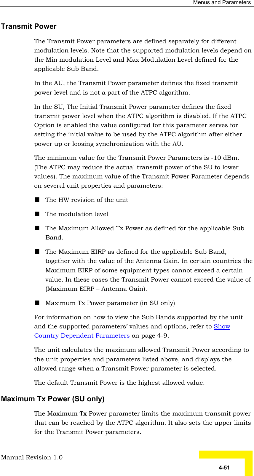  Menus and Parameters Manual Revision 1.0   4-51 Transmit Power The Transmit Power parameters are defined separately for different modulation levels. Note that the supported modulation levels depend on the Min modulation Level and Max Modulation Level defined for the applicable Sub Band. In the AU, the Transmit Power parameter defines the fixed transmit power level and is not a part of the ATPC algorithm.  In the SU, The Initial Transmit Power parameter defines the fixed transmit power level when the ATPC algorithm is disabled. If the ATPC Option is enabled the value configured for this parameter serves for setting the initial value to be used by the ATPC algorithm after either power up or loosing synchronization with the AU.   The minimum value for the Transmit Power Parameters is -10 dBm. (The ATPC may reduce the actual transmit power of the SU to lower values). The maximum value of the Transmit Power Parameter depends on several unit properties and parameters: ! The HW revision of the unit ! The modulation level ! The Maximum Allowed Tx Power as defined for the applicable Sub Band.  ! The Maximum EIRP as defined for the applicable Sub Band, together with the value of the Antenna Gain. In certain countries the Maximum EIRP of some equipment types cannot exceed a certain value. In these cases the Transmit Power cannot exceed the value of (Maximum EIRP – Antenna Gain). ! Maximum Tx Power parameter (in SU only) For information on how to view the Sub Bands supported by the unit and the supported parameters’ values and options, refer to Show Country Dependent Parameters on page 4-9. The unit calculates the maximum allowed Transmit Power according to the unit properties and parameters listed above, and displays the allowed range when a Transmit Power parameter is selected. The default Transmit Power is the highest allowed value. Maximum Tx Power (SU only) The Maximum Tx Power parameter limits the maximum transmit power that can be reached by the ATPC algorithm. It also sets the upper limits for the Transmit Power parameters.  