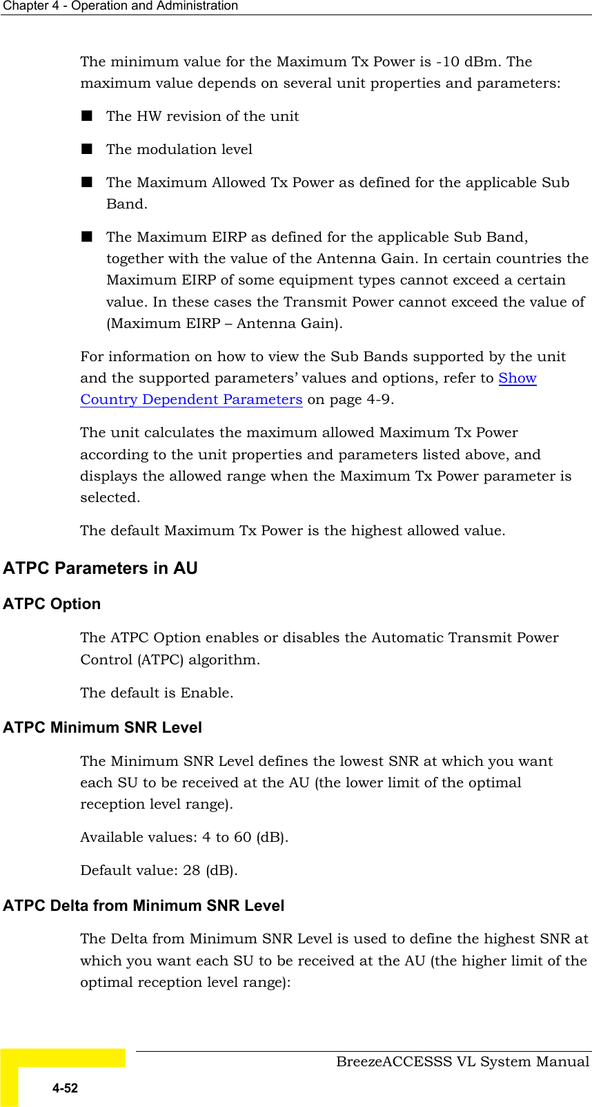 Chapter  4 - Operation and Administration     BreezeACCESSS VL System Manual 4-52 The minimum value for the Maximum Tx Power is -10 dBm. The maximum value depends on several unit properties and parameters: ! The HW revision of the unit ! The modulation level ! The Maximum Allowed Tx Power as defined for the applicable Sub Band.  ! The Maximum EIRP as defined for the applicable Sub Band, together with the value of the Antenna Gain. In certain countries the Maximum EIRP of some equipment types cannot exceed a certain value. In these cases the Transmit Power cannot exceed the value of (Maximum EIRP – Antenna Gain). For information on how to view the Sub Bands supported by the unit and the supported parameters’ values and options, refer to Show Country Dependent Parameters on page 4-9. The unit calculates the maximum allowed Maximum Tx Power according to the unit properties and parameters listed above, and displays the allowed range when the Maximum Tx Power parameter is selected. The default Maximum Tx Power is the highest allowed value. ATPC Parameters in AU   ATPC Option  The ATPC Option enables or disables the Automatic Transmit Power Control (ATPC) algorithm.  The default is Enable.  ATPC Minimum SNR Level The Minimum SNR Level defines the lowest SNR at which you want each SU to be received at the AU (the lower limit of the optimal reception level range). Available values: 4 to 60 (dB). Default value: 28 (dB). ATPC Delta from Minimum SNR Level The Delta from Minimum SNR Level is used to define the highest SNR at which you want each SU to be received at the AU (the higher limit of the optimal reception level range):  