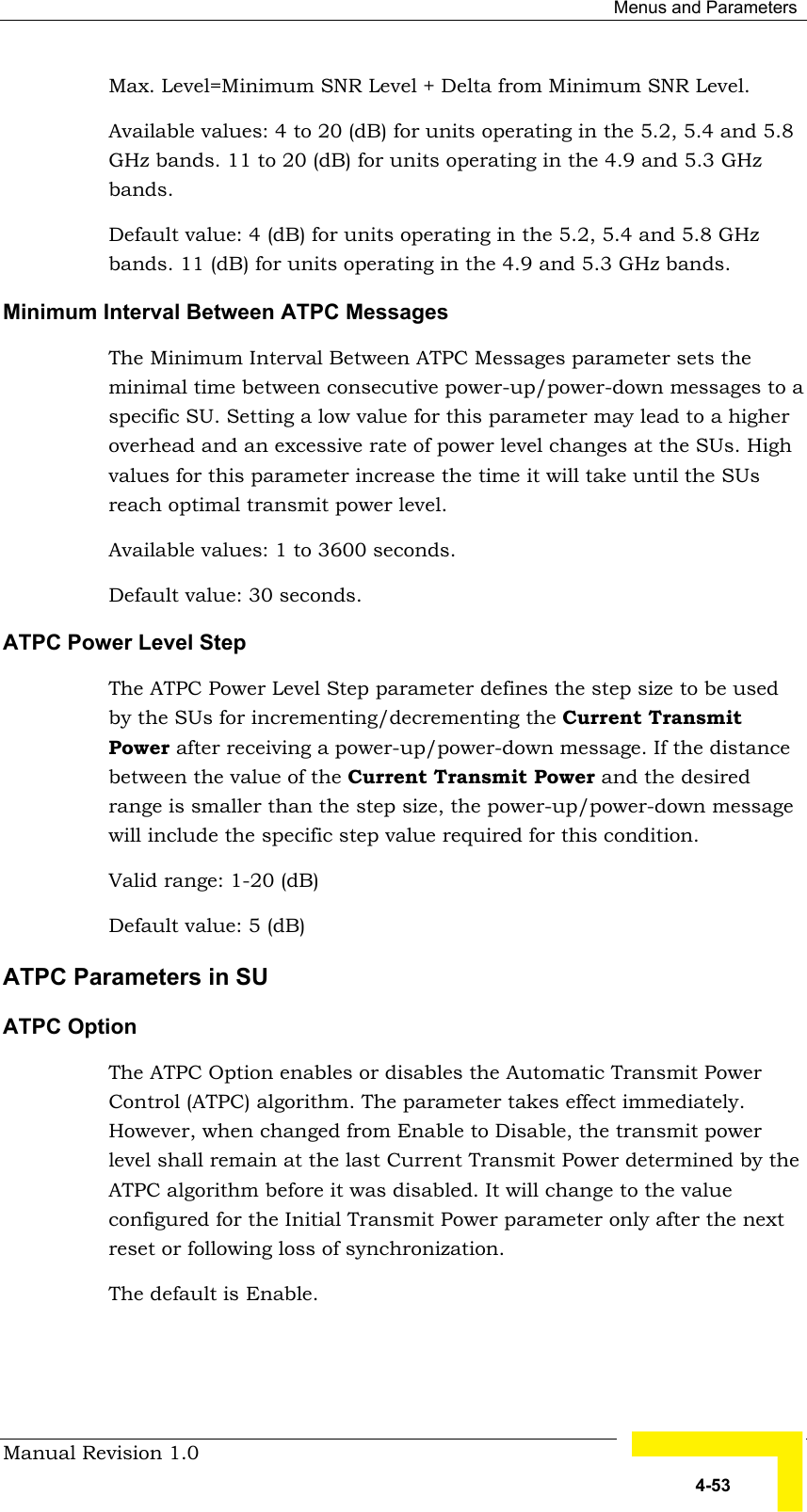  Menus and Parameters Manual Revision 1.0   4-53 Max. Level=Minimum SNR Level + Delta from Minimum SNR Level. Available values: 4 to 20 (dB) for units operating in the 5.2, 5.4 and 5.8 GHz bands. 11 to 20 (dB) for units operating in the 4.9 and 5.3 GHz bands. Default value: 4 (dB) for units operating in the 5.2, 5.4 and 5.8 GHz bands. 11 (dB) for units operating in the 4.9 and 5.3 GHz bands. Minimum Interval Between ATPC Messages The Minimum Interval Between ATPC Messages parameter sets the minimal time between consecutive power-up/power-down messages to a specific SU. Setting a low value for this parameter may lead to a higher overhead and an excessive rate of power level changes at the SUs. High values for this parameter increase the time it will take until the SUs reach optimal transmit power level. Available values: 1 to 3600 seconds. Default value: 30 seconds. ATPC Power Level Step The ATPC Power Level Step parameter defines the step size to be used by the SUs for incrementing/decrementing the Current Transmit Power after receiving a power-up/power-down message. If the distance between the value of the Current Transmit Power and the desired range is smaller than the step size, the power-up/power-down message will include the specific step value required for this condition. Valid range: 1-20 (dB) Default value: 5 (dB)  ATPC Parameters in SU   ATPC Option The ATPC Option enables or disables the Automatic Transmit Power Control (ATPC) algorithm. The parameter takes effect immediately. However, when changed from Enable to Disable, the transmit power level shall remain at the last Current Transmit Power determined by the ATPC algorithm before it was disabled. It will change to the value configured for the Initial Transmit Power parameter only after the next reset or following loss of synchronization. The default is Enable.   