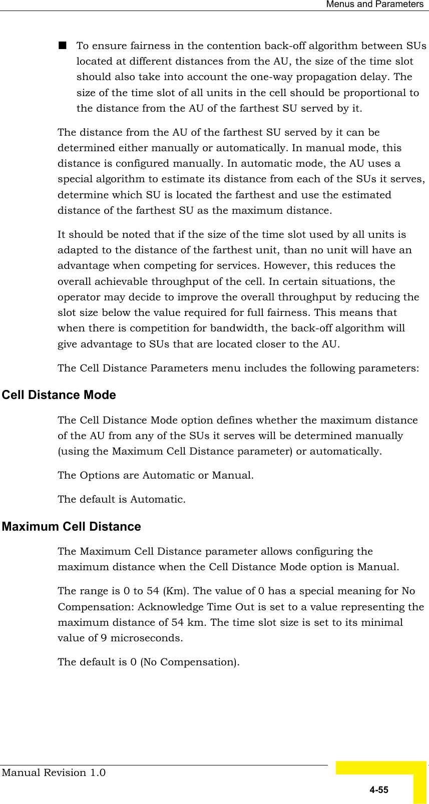  Menus and Parameters Manual Revision 1.0   4-55 ! To ensure fairness in the contention back-off algorithm between SUs located at different distances from the AU, the size of the time slot should also take into account the one-way propagation delay. The size of the time slot of all units in the cell should be proportional to the distance from the AU of the farthest SU served by it. The distance from the AU of the farthest SU served by it can be determined either manually or automatically. In manual mode, this distance is configured manually. In automatic mode, the AU uses a special algorithm to estimate its distance from each of the SUs it serves, determine which SU is located the farthest and use the estimated distance of the farthest SU as the maximum distance. It should be noted that if the size of the time slot used by all units is adapted to the distance of the farthest unit, than no unit will have an advantage when competing for services. However, this reduces the overall achievable throughput of the cell. In certain situations, the operator may decide to improve the overall throughput by reducing the slot size below the value required for full fairness. This means that when there is competition for bandwidth, the back-off algorithm will give advantage to SUs that are located closer to the AU.  The Cell Distance Parameters menu includes the following parameters: Cell Distance Mode The Cell Distance Mode option defines whether the maximum distance of the AU from any of the SUs it serves will be determined manually (using the Maximum Cell Distance parameter) or automatically. The Options are Automatic or Manual. The default is Automatic. Maximum Cell Distance  The Maximum Cell Distance parameter allows configuring the maximum distance when the Cell Distance Mode option is Manual. The range is 0 to 54 (Km). The value of 0 has a special meaning for No Compensation: Acknowledge Time Out is set to a value representing the maximum distance of 54 km. The time slot size is set to its minimal value of 9 microseconds.  The default is 0 (No Compensation).    