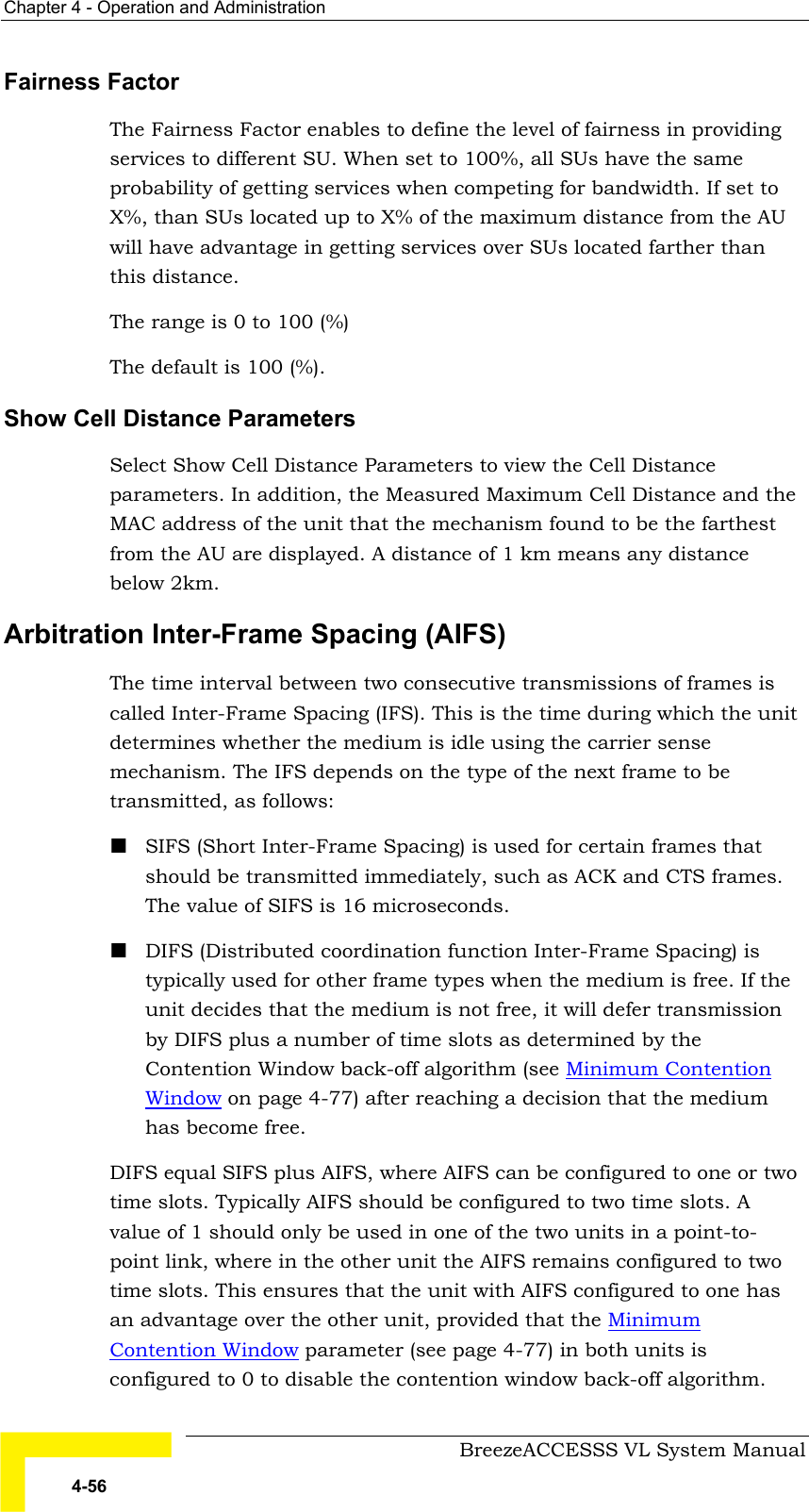 Chapter  4 - Operation and Administration     BreezeACCESSS VL System Manual 4-56 Fairness Factor The Fairness Factor enables to define the level of fairness in providing services to different SU. When set to 100%, all SUs have the same probability of getting services when competing for bandwidth. If set to X%, than SUs located up to X% of the maximum distance from the AU will have advantage in getting services over SUs located farther than this distance. The range is 0 to 100 (%) The default is 100 (%). Show Cell Distance Parameters Select Show Cell Distance Parameters to view the Cell Distance parameters. In addition, the Measured Maximum Cell Distance and the MAC address of the unit that the mechanism found to be the farthest from the AU are displayed. A distance of 1 km means any distance below 2km.  Arbitration Inter-Frame Spacing (AIFS) The time interval between two consecutive transmissions of frames is called Inter-Frame Spacing (IFS). This is the time during which the unit determines whether the medium is idle using the carrier sense mechanism. The IFS depends on the type of the next frame to be transmitted, as follows: ! SIFS (Short Inter-Frame Spacing) is used for certain frames that should be transmitted immediately, such as ACK and CTS frames. The value of SIFS is 16 microseconds. ! DIFS (Distributed coordination function Inter-Frame Spacing) is typically used for other frame types when the medium is free. If the unit decides that the medium is not free, it will defer transmission by DIFS plus a number of time slots as determined by the Contention Window back-off algorithm (see Minimum Contention Window on page 4-77) after reaching a decision that the medium has become free.  DIFS equal SIFS plus AIFS, where AIFS can be configured to one or two time slots. Typically AIFS should be configured to two time slots. A value of 1 should only be used in one of the two units in a point-to-point link, where in the other unit the AIFS remains configured to two time slots. This ensures that the unit with AIFS configured to one has an advantage over the other unit, provided that the Minimum Contention Window parameter (see page 4-77) in both units is configured to 0 to disable the contention window back-off algorithm. 