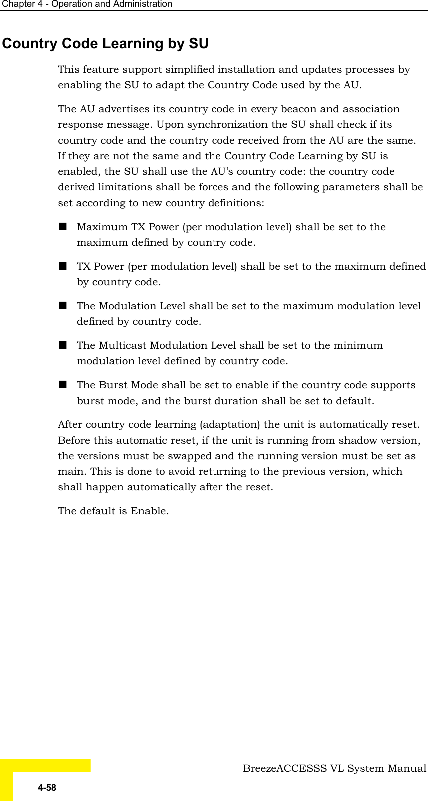 Chapter  4 - Operation and Administration     BreezeACCESSS VL System Manual 4-58 Country Code Learning by SU This feature support simplified installation and updates processes by enabling the SU to adapt the Country Code used by the AU.  The AU advertises its country code in every beacon and association response message. Upon synchronization the SU shall check if its country code and the country code received from the AU are the same. If they are not the same and the Country Code Learning by SU is enabled, the SU shall use the AU’s country code: the country code derived limitations shall be forces and the following parameters shall be set according to new country definitions: ! Maximum TX Power (per modulation level) shall be set to the maximum defined by country code. ! TX Power (per modulation level) shall be set to the maximum defined by country code. ! The Modulation Level shall be set to the maximum modulation level defined by country code. ! The Multicast Modulation Level shall be set to the minimum modulation level defined by country code. ! The Burst Mode shall be set to enable if the country code supports burst mode, and the burst duration shall be set to default. After country code learning (adaptation) the unit is automatically reset. Before this automatic reset, if the unit is running from shadow version, the versions must be swapped and the running version must be set as main. This is done to avoid returning to the previous version, which shall happen automatically after the reset. The default is Enable. 