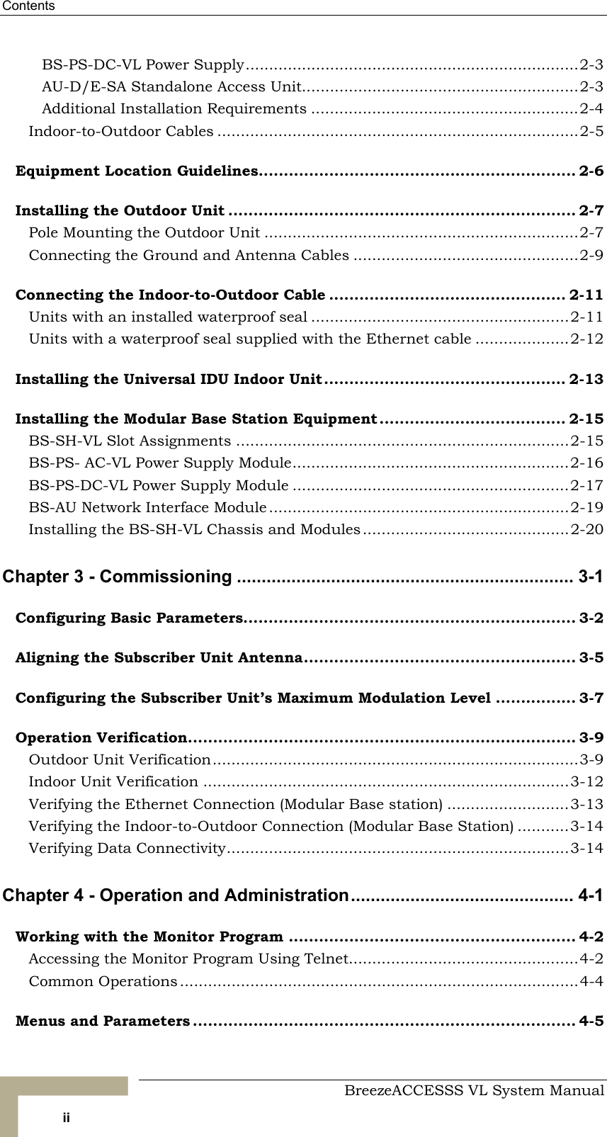 Contents     BreezeACCESSS VL System Manual ii BS-PS-DC-VL Power Supply.......................................................................2-3 AU-D/E-SA Standalone Access Unit...........................................................2-3 Additional Installation Requirements .........................................................2-4 Indoor-to-Outdoor Cables .............................................................................2-5 Equipment Location Guidelines............................................................... 2-6 Installing the Outdoor Unit ..................................................................... 2-7 Pole Mounting the Outdoor Unit ...................................................................2-7 Connecting the Ground and Antenna Cables ................................................2-9 Connecting the Indoor-to-Outdoor Cable ............................................... 2-11 Units with an installed waterproof seal .......................................................2-11 Units with a waterproof seal supplied with the Ethernet cable ....................2-12 Installing the Universal IDU Indoor Unit................................................ 2-13 Installing the Modular Base Station Equipment..................................... 2-15 BS-SH-VL Slot Assignments .......................................................................2-15 BS-PS- AC-VL Power Supply Module...........................................................2-16 BS-PS-DC-VL Power Supply Module ...........................................................2-17 BS-AU Network Interface Module ................................................................2-19 Installing the BS-SH-VL Chassis and Modules............................................2-20 Chapter 3 - Commissioning .................................................................... 3-1 Configuring Basic Parameters.................................................................. 3-2 Aligning the Subscriber Unit Antenna...................................................... 3-5 Configuring the Subscriber Unit’s Maximum Modulation Level ................ 3-7 Operation Verification............................................................................. 3-9 Outdoor Unit Verification..............................................................................3-9 Indoor Unit Verification ..............................................................................3-12 Verifying the Ethernet Connection (Modular Base station) ..........................3-13 Verifying the Indoor-to-Outdoor Connection (Modular Base Station) ...........3-14 Verifying Data Connectivity.........................................................................3-14 Chapter 4 - Operation and Administration............................................. 4-1 Working with the Monitor Program ......................................................... 4-2 Accessing the Monitor Program Using Telnet.................................................4-2 Common Operations .....................................................................................4-4 Menus and Parameters ............................................................................ 4-5 