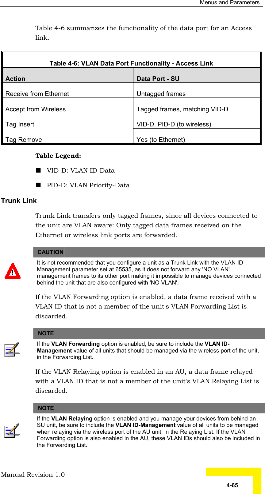  Menus and Parameters Manual Revision 1.0   4-65 Table  4-6 summarizes the functionality of the data port for an Access link.  Table  4-6: VLAN Data Port Functionality - Access Link Action  Data Port - SU Receive from Ethernet   Untagged frames Accept from Wireless  Tagged frames, matching VID-D  Tag Insert  VID-D, PID-D (to wireless) Tag Remove  Yes (to Ethernet) Table Legend:  ! VID-D: VLAN ID-Data ! PID-D: VLAN Priority-Data Trunk Link Trunk Link transfers only tagged frames, since all devices connected to the unit are VLAN aware: Only tagged data frames received on the Ethernet or wireless link ports are forwarded.       CAUTION    It is not recommended that you configure a unit as a Trunk Link with the VLAN ID- Management parameter set at 65535, as it does not forward any &apos;NO VLAN&apos; management frames to its other port making it impossible to manage devices connected behind the unit that are also configured with &apos;NO VLAN&apos;. If the VLAN Forwarding option is enabled, a data frame received with a VLAN ID that is not a member of the unit&apos;s VLAN Forwarding List is discarded.       NOTE    If the VLAN Forwarding option is enabled, be sure to include the VLAN ID-   Management value of all units that should be managed via the wireless port of the unit, in the Forwarding List. If the VLAN Relaying option is enabled in an AU, a data frame relayed with a VLAN ID that is not a member of the unit&apos;s VLAN Relaying List is discarded.       NOTE    If the VLAN Relaying option is enabled and you manage your devices from behind an SU unit, be sure to include the VLAN ID-Management value of all units to be managed when relaying via the wireless port of the AU unit, in the Relaying List. If the VLAN Forwarding option is also enabled in the AU, these VLAN IDs should also be included in the Forwarding List. 