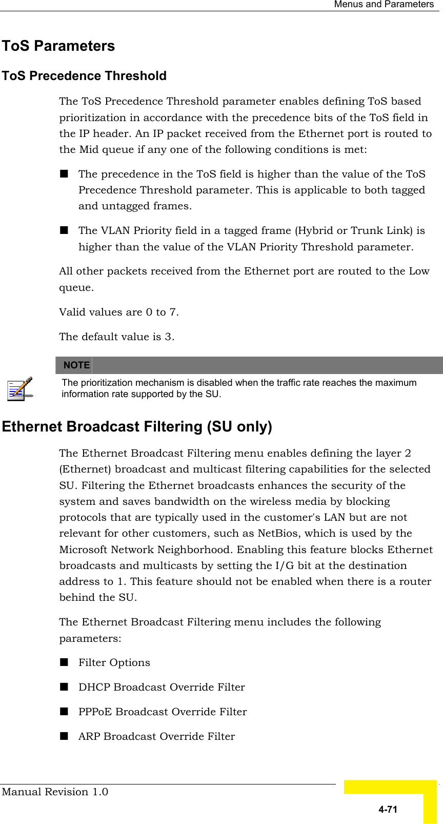  Menus and Parameters Manual Revision 1.0   4-71 ToS Parameters ToS Precedence Threshold The ToS Precedence Threshold parameter enables defining ToS based prioritization in accordance with the precedence bits of the ToS field in the IP header. An IP packet received from the Ethernet port is routed to the Mid queue if any one of the following conditions is met: ! The precedence in the ToS field is higher than the value of the ToS Precedence Threshold parameter. This is applicable to both tagged and untagged frames. ! The VLAN Priority field in a tagged frame (Hybrid or Trunk Link) is higher than the value of the VLAN Priority Threshold parameter.  All other packets received from the Ethernet port are routed to the Low queue. Valid values are 0 to 7. The default value is 3.   NOTE    The prioritization mechanism is disabled when the traffic rate reaches the maximum information rate supported by the SU. Ethernet Broadcast Filtering (SU only)  The Ethernet Broadcast Filtering menu enables defining the layer 2 (Ethernet) broadcast and multicast filtering capabilities for the selected SU. Filtering the Ethernet broadcasts enhances the security of the system and saves bandwidth on the wireless media by blocking protocols that are typically used in the customer&apos;s LAN but are not relevant for other customers, such as NetBios, which is used by the Microsoft Network Neighborhood. Enabling this feature blocks Ethernet broadcasts and multicasts by setting the I/G bit at the destination address to 1. This feature should not be enabled when there is a router behind the SU. The Ethernet Broadcast Filtering menu includes the following parameters: ! Filter Options ! DHCP Broadcast Override Filter ! PPPoE Broadcast Override Filter ! ARP Broadcast Override Filter 