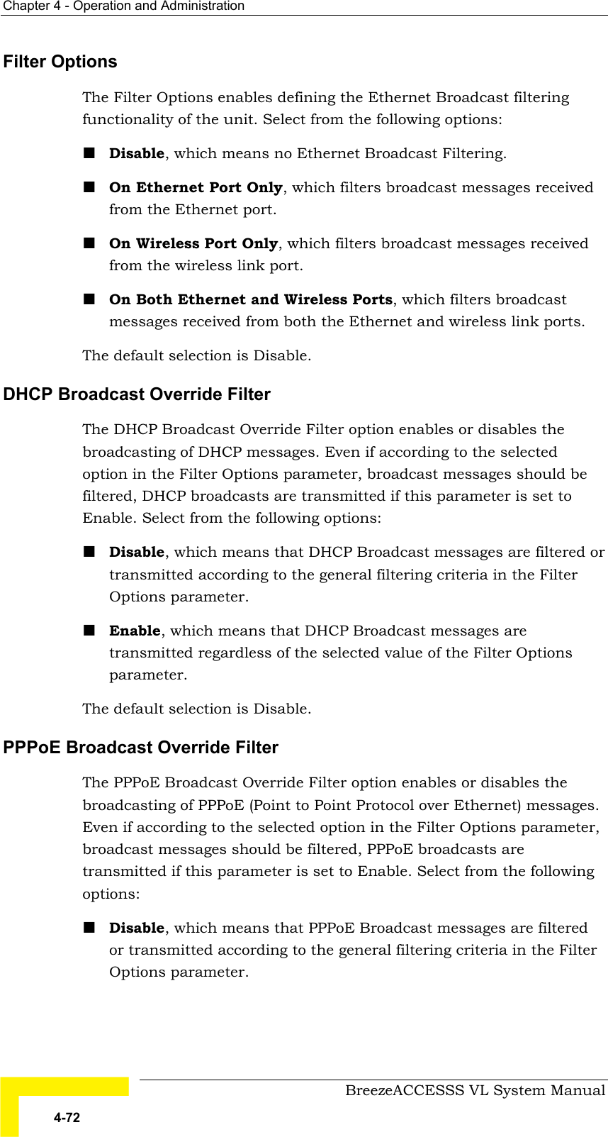 Chapter  4 - Operation and Administration     BreezeACCESSS VL System Manual 4-72 Filter Options The Filter Options enables defining the Ethernet Broadcast filtering functionality of the unit. Select from the following options: ! Disable, which means no Ethernet Broadcast Filtering. ! On Ethernet Port Only, which filters broadcast messages received from the Ethernet port. ! On Wireless Port Only, which filters broadcast messages received from the wireless link port. ! On Both Ethernet and Wireless Ports, which filters broadcast messages received from both the Ethernet and wireless link ports. The default selection is Disable. DHCP Broadcast Override Filter The DHCP Broadcast Override Filter option enables or disables the broadcasting of DHCP messages. Even if according to the selected option in the Filter Options parameter, broadcast messages should be filtered, DHCP broadcasts are transmitted if this parameter is set to Enable. Select from the following options: ! Disable, which means that DHCP Broadcast messages are filtered or transmitted according to the general filtering criteria in the Filter Options parameter.  ! Enable, which means that DHCP Broadcast messages are transmitted regardless of the selected value of the Filter Options parameter. The default selection is Disable. PPPoE Broadcast Override Filter The PPPoE Broadcast Override Filter option enables or disables the broadcasting of PPPoE (Point to Point Protocol over Ethernet) messages. Even if according to the selected option in the Filter Options parameter, broadcast messages should be filtered, PPPoE broadcasts are transmitted if this parameter is set to Enable. Select from the following options: ! Disable, which means that PPPoE Broadcast messages are filtered or transmitted according to the general filtering criteria in the Filter Options parameter.  