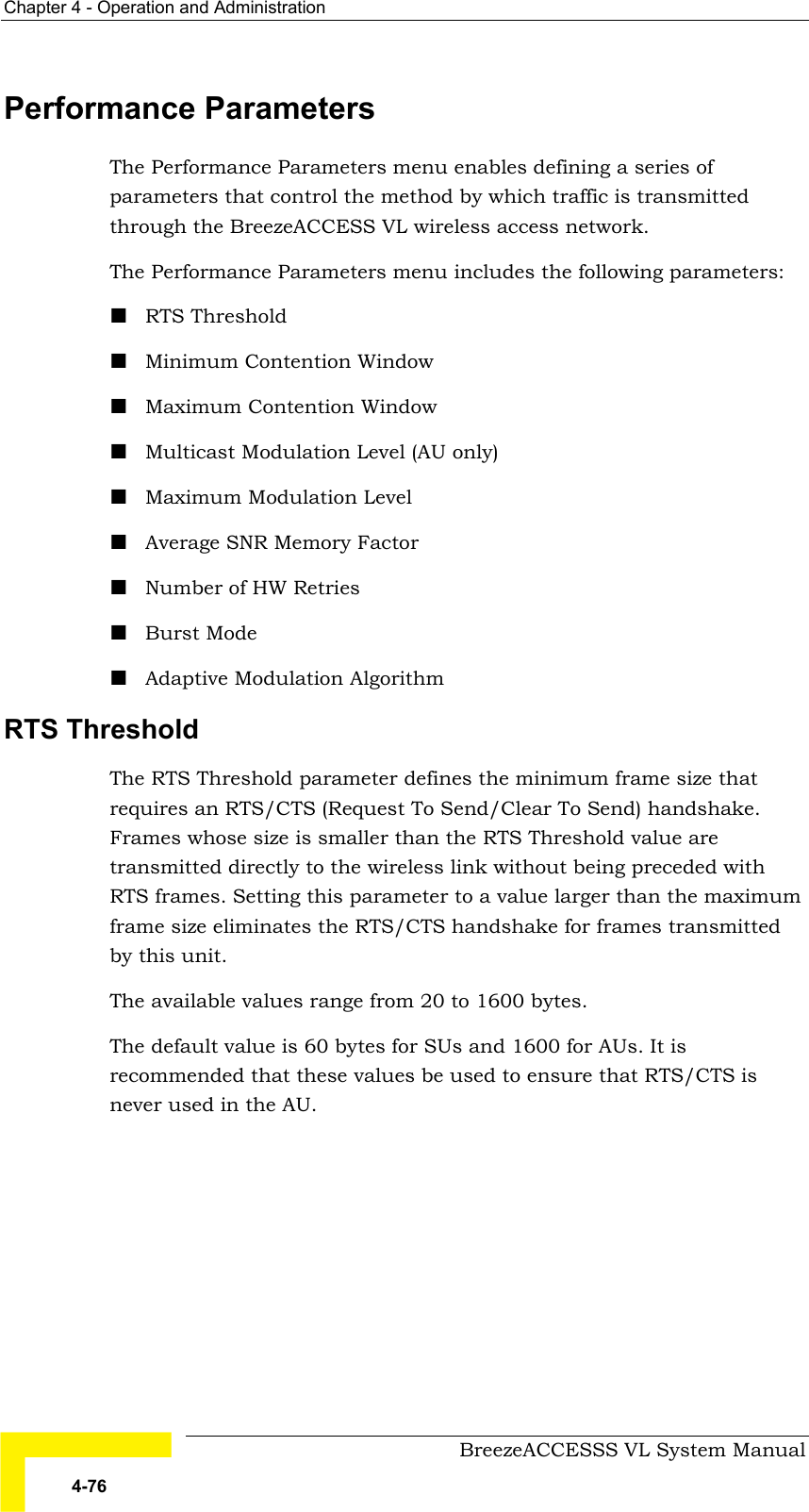 Chapter  4 - Operation and Administration     BreezeACCESSS VL System Manual 4-76 Performance Parameters The Performance Parameters menu enables defining a series of parameters that control the method by which traffic is transmitted through the BreezeACCESS VL wireless access network. The Performance Parameters menu includes the following parameters: ! RTS Threshold ! Minimum Contention Window ! Maximum Contention Window ! Multicast Modulation Level (AU only) ! Maximum Modulation Level ! Average SNR Memory Factor ! Number of HW Retries ! Burst Mode ! Adaptive Modulation Algorithm RTS Threshold  The RTS Threshold parameter defines the minimum frame size that requires an RTS/CTS (Request To Send/Clear To Send) handshake. Frames whose size is smaller than the RTS Threshold value are transmitted directly to the wireless link without being preceded with RTS frames. Setting this parameter to a value larger than the maximum frame size eliminates the RTS/CTS handshake for frames transmitted by this unit. The available values range from 20 to 1600 bytes.  The default value is 60 bytes for SUs and 1600 for AUs. It is recommended that these values be used to ensure that RTS/CTS is never used in the AU.  