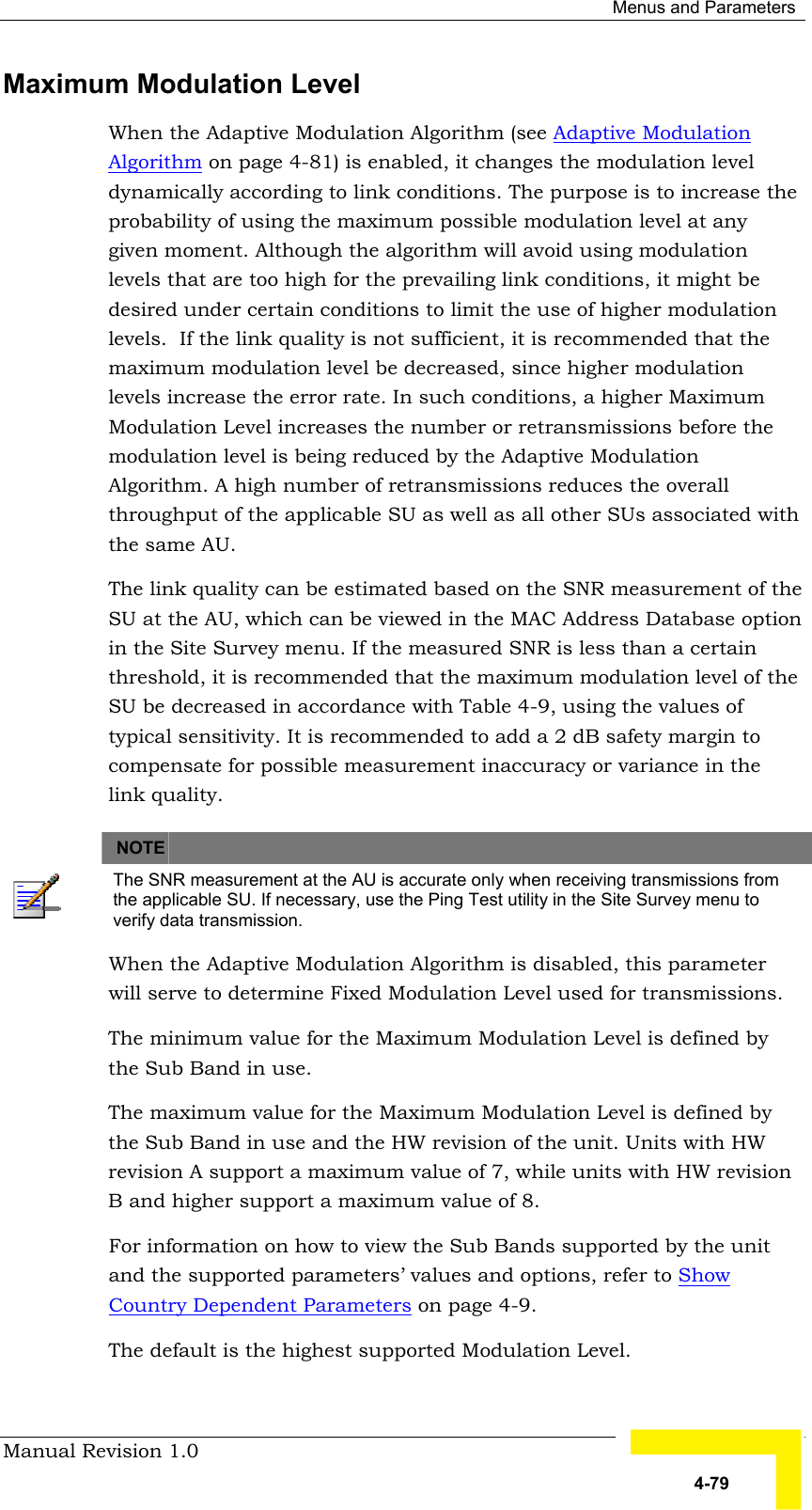  Menus and Parameters Manual Revision 1.0   4-79 Maximum Modulation Level  When the Adaptive Modulation Algorithm (see Adaptive Modulation Algorithm on page 4-81) is enabled, it changes the modulation level dynamically according to link conditions. The purpose is to increase the probability of using the maximum possible modulation level at any given moment. Although the algorithm will avoid using modulation levels that are too high for the prevailing link conditions, it might be desired under certain conditions to limit the use of higher modulation levels.  If the link quality is not sufficient, it is recommended that the maximum modulation level be decreased, since higher modulation levels increase the error rate. In such conditions, a higher Maximum Modulation Level increases the number or retransmissions before the modulation level is being reduced by the Adaptive Modulation Algorithm. A high number of retransmissions reduces the overall throughput of the applicable SU as well as all other SUs associated with the same AU. The link quality can be estimated based on the SNR measurement of the SU at the AU, which can be viewed in the MAC Address Database option in the Site Survey menu. If the measured SNR is less than a certain threshold, it is recommended that the maximum modulation level of the SU be decreased in accordance with Table  4-9, using the values of typical sensitivity. It is recommended to add a 2 dB safety margin to compensate for possible measurement inaccuracy or variance in the link quality.       NOTE    The SNR measurement at the AU is accurate only when receiving transmissions from the applicable SU. If necessary, use the Ping Test utility in the Site Survey menu to verify data transmission. When the Adaptive Modulation Algorithm is disabled, this parameter will serve to determine Fixed Modulation Level used for transmissions. The minimum value for the Maximum Modulation Level is defined by the Sub Band in use.  The maximum value for the Maximum Modulation Level is defined by the Sub Band in use and the HW revision of the unit. Units with HW revision A support a maximum value of 7, while units with HW revision B and higher support a maximum value of 8.   For information on how to view the Sub Bands supported by the unit and the supported parameters’ values and options, refer to Show Country Dependent Parameters on page 4-9. The default is the highest supported Modulation Level. 