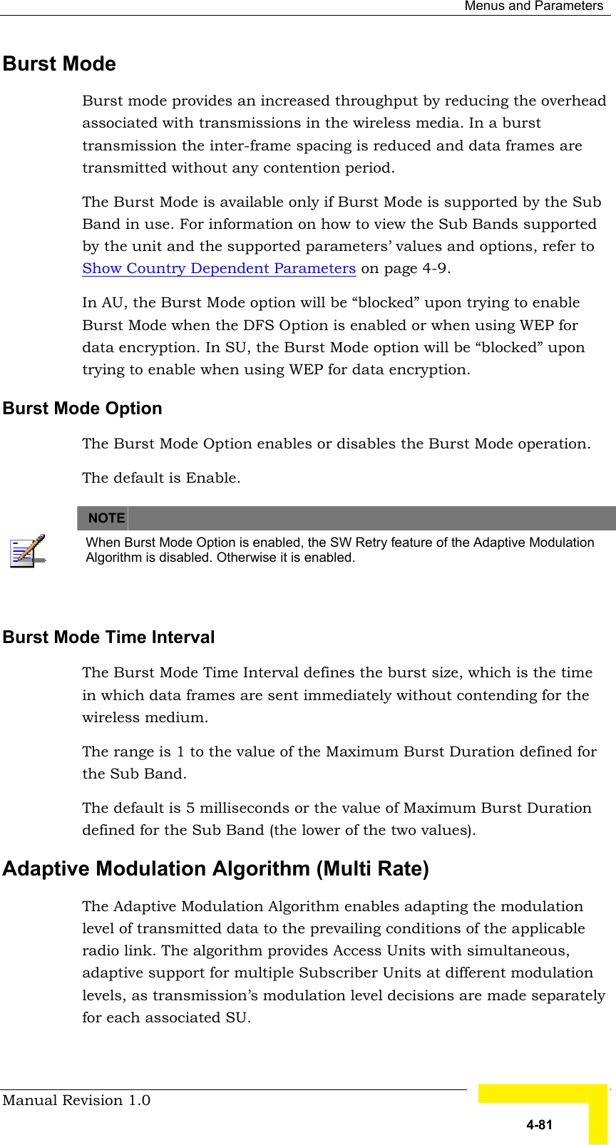  Menus and Parameters Manual Revision 1.0   4-81 Burst Mode Burst mode provides an increased throughput by reducing the overhead associated with transmissions in the wireless media. In a burst transmission the inter-frame spacing is reduced and data frames are transmitted without any contention period. The Burst Mode is available only if Burst Mode is supported by the Sub Band in use. For information on how to view the Sub Bands supported by the unit and the supported parameters’ values and options, refer to Show Country Dependent Parameters on page 4-9.  In AU, the Burst Mode option will be “blocked” upon trying to enable Burst Mode when the DFS Option is enabled or when using WEP for data encryption. In SU, the Burst Mode option will be “blocked” upon trying to enable when using WEP for data encryption. Burst Mode Option The Burst Mode Option enables or disables the Burst Mode operation. The default is Enable.   NOTE    When Burst Mode Option is enabled, the SW Retry feature of the Adaptive Modulation Algorithm is disabled. Otherwise it is enabled.  Burst Mode Time Interval The Burst Mode Time Interval defines the burst size, which is the time in which data frames are sent immediately without contending for the wireless medium. The range is 1 to the value of the Maximum Burst Duration defined for the Sub Band.   The default is 5 milliseconds or the value of Maximum Burst Duration defined for the Sub Band (the lower of the two values).   Adaptive Modulation Algorithm (Multi Rate)  The Adaptive Modulation Algorithm enables adapting the modulation level of transmitted data to the prevailing conditions of the applicable radio link. The algorithm provides Access Units with simultaneous, adaptive support for multiple Subscriber Units at different modulation levels, as transmission’s modulation level decisions are made separately for each associated SU.  