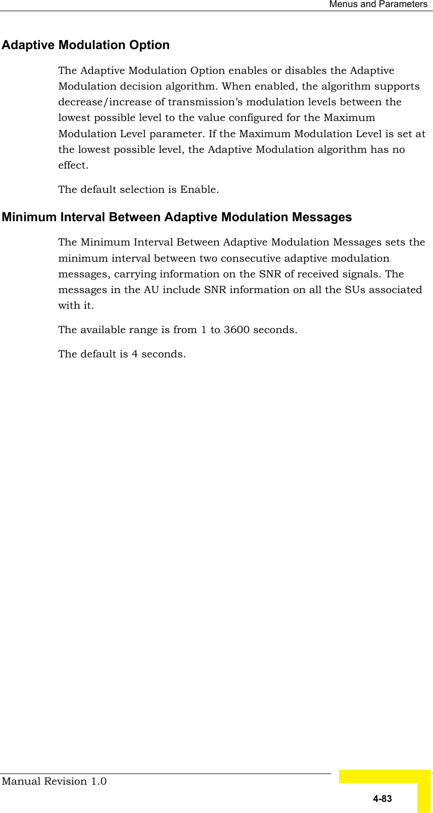  Menus and Parameters Manual Revision 1.0   4-83 Adaptive Modulation Option The Adaptive Modulation Option enables or disables the Adaptive Modulation decision algorithm. When enabled, the algorithm supports decrease/increase of transmission’s modulation levels between the lowest possible level to the value configured for the Maximum Modulation Level parameter. If the Maximum Modulation Level is set at the lowest possible level, the Adaptive Modulation algorithm has no effect.  The default selection is Enable. Minimum Interval Between Adaptive Modulation Messages The Minimum Interval Between Adaptive Modulation Messages sets the minimum interval between two consecutive adaptive modulation messages, carrying information on the SNR of received signals. The messages in the AU include SNR information on all the SUs associated with it. The available range is from 1 to 3600 seconds. The default is 4 seconds.  